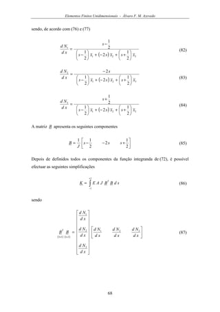 Elementos Finitos Unidimensionais - Álvaro F. M. Azevedo
68
sendo, de acordo com (76) e (77)
( ) 321
1
2
1
2
2
1
2
1
xsxsxs
s
xd
Nd






++−+





−
−
= (82)
( ) 321
2
2
1
2
2
1
2
xsxsxs
s
xd
Nd






++−+





−
−
=
(83)
( ) 321
3
2
1
2
2
1
2
1
xsxsxs
s
xd
Nd






++−+





−
+
= (84)
A matriz B apresenta os seguintes componentes




+−−=
2
1
2
2
11
sss
J
B (85)
Depois de definidos todos os componentes da função integranda de (72), é possível
efectuar as seguintes simplificações
∫
+
−
=
1
1
sdBBJAEK
T
(86)
sendo
( ) ( )




























=
×× xd
Nd
xd
Nd
xd
Nd
xd
Nd
xd
Nd
xd
Nd
BB
T 321
3
2
1
3113
(87)
 