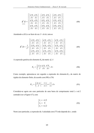 Elementos Finitos Unidimensionais - Álvaro F. M. Azevedo
69
( )








































































=
×
xd
Nd
xd
Nd
xd
Nd
xd
Nd
xd
Nd
xd
Nd
xd
Nd
xd
Nd
xd
Nd
xd
Nd
xd
Nd
xd
Nd
xd
Nd
xd
Nd
xd
Nd
xd
Nd
xd
Nd
xd
Nd
BB
T
332313
322212
312111
33
(88)
Atendendo a (81) e ao facto de ser J = dx/ds, tem-se








































































=
sd
Nd
sd
Nd
sd
Nd
sd
Nd
sd
Nd
sd
Nd
sd
Nd
sd
Nd
sd
Nd
sd
Nd
sd
Nd
sd
Nd
sd
Nd
sd
Nd
sd
Nd
sd
Nd
sd
Nd
sd
Nd
J
BB
T
332313
322212
312111
2
1
(89)
A expressão genérica do elemento Kij da matriz K é
∫
+
−
=
1
1
sd
sd
Nd
sd
Nd
J
AE
K ji
ij (90)
Como exemplo, apresenta-se em seguida a expressão do elemento K13 da matriz de
rigidez do elemento finito, de acordo com (90) e (76)
∫
+
−






+





−=
1
1
13
2
1
2
1
sdss
J
AE
K (91)
Considere-se agora um caso particular de uma barra de comprimento total L e nó 2
centrado (ver a Figura 4.7), com





+=
=
−=
2
0
2
3
2
1
Lx
x
Lx
(92)
Neste caso particular, a expressão de J calculada com (77) não depende de s, sendo
 