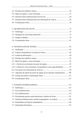 Método dos Elementos Finitos - Índice
vi
4.4 - Princípio dos trabalhos virtuais...............................................................................56
4.5 - Matriz de rigidez e vector solicitação .....................................................................57
4.6 - Elemento finito unidimensional com três nós.........................................................60
4.7 - Elemento finito unidimensional com substituição de variável ...............................64
4.8 - Considerações finais ...............................................................................................70
5 - QUADRATURA DE GAUSS...................................................................................73
5.1 - Simbologia..............................................................................................................73
5.2 - Integração de uma função polinomial.....................................................................73
5.3 - Integrais múltiplos ..................................................................................................79
5.4 - Considerações finais ...............................................................................................81
6 - ESTADO PLANO DE TENSÃO ..............................................................................83
6.1 - Simbologia..............................................................................................................83
6.2 - Funções interpoladoras ou funções de forma..........................................................85
6.3 - Campo de deformações...........................................................................................90
6.4 - Princípio dos trabalhos virtuais...............................................................................92
6.5 - Matriz de rigidez e vector solicitação .....................................................................92
6.5.1 - Cálculo de um elemento da matriz de rigidez......................................................95
6.5.2 - Cálculo do vector solicitação correspondente a uma carga distribuída ...............97
6.6 - Caso geral com substituição de variáveis ...............................................................99
6.7 - Algoritmo de cálculo da matriz de rigidez de um elemento isoparamétrico ........108
6.8 - Cálculo das tensões e deformações finais.............................................................112
6.9 - Considerações finais .............................................................................................113
7 - FUNÇÕES INTERPOLADORAS ..........................................................................115
7.1 - Simbologia............................................................................................................115
7.2 - Caso unidimensional.............................................................................................116
7.3 - Caso bidimensional...............................................................................................118
7.4 - Procedimento genérico para determinar as funções de forma ..............................121
7.5 - Elementos bidimensionais: famílias Lagrangeana e serendipity ..........................126
7.6 - Propriedades das funções interpoladoras..............................................................130
7.7 - Interpolação Hermitiana........................................................................................132
 