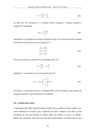 Elementos Finitos Unidimensionais - Álvaro F. M. Azevedo
70
2
L
sd
xd
J == (93)
Se além de J ser constante, E e A também forem constantes, é simples calcular o
integral (91), resultando
L
AE
K
3
1
13 = (94)
Apresenta-se em seguida um exemplo numérico em que o nó 2 não se encontra centrado
no elemento finito de três nós (ver a Figura 4.7)





=
=
=
0.5
0.3
0.2
3
2
1
x
x
x
(95)
Neste caso concreto, a expressão de J calculada com (77) é
2
3
+== s
sd
xd
J (96)
Supondo E e A constantes, tem-se, de acordo com (91)
∫
+
− +
−
=
1
1
2
13
2
3
4
1
sd
s
s
AEK (97)
Na prática é conveniente resolver os integrais (90) e (97) recorrendo a uma técnica de
integração numérica, que será descrita no Capítulo 5.
4.8 - Considerações finais
A formulação pelo MEF aqui efectuada no âmbito de um problema muito simples serve
como introdução às técnicas que se aplicam em meios contínuos com duas ou três
dimensões, de que são exemplo os estados planos de tensão, as cascas e os sólidos.
Muitas das expressões matriciais que aqui foram apresentadas coincidem com as que
 