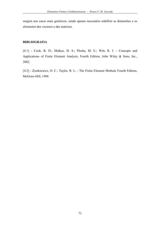 Elementos Finitos Unidimensionais - Álvaro F. M. Azevedo
71
surgem nos casos mais genéricos, sendo apenas necessário redefinir as dimensões e os
elementos dos vectores e das matrizes.
BIBLIOGRAFIA
[4.1] - Cook, R. D.; Malkus, D. S.; Plesha, M. E.; Witt, R. J. - Concepts and
Applications of Finite Element Analysis, Fourth Edition, John Wiley & Sons, Inc.,
2002.
[4.2] - Zienkiewicz, O. C.; Taylor, R. L. - The Finite Element Method, Fourth Edition,
McGraw-Hill, 1988.
 