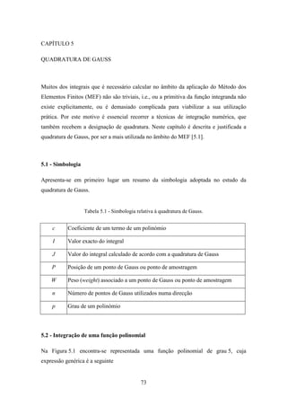 73
CAPÍTULO 5
QUADRATURA DE GAUSS
Muitos dos integrais que é necessário calcular no âmbito da aplicação do Método dos
Elementos Finitos (MEF) não são triviais, i.e., ou a primitiva da função integranda não
existe explicitamente, ou é demasiado complicada para viabilizar a sua utilização
prática. Por este motivo é essencial recorrer a técnicas de integração numérica, que
também recebem a designação de quadratura. Neste capítulo é descrita e justificada a
quadratura de Gauss, por ser a mais utilizada no âmbito do MEF [5.1].
5.1 - Simbologia
Apresenta-se em primeiro lugar um resumo da simbologia adoptada no estudo da
quadratura de Gauss.
Tabela 5.1 - Simbologia relativa à quadratura de Gauss.
c Coeficiente de um termo de um polinómio
I Valor exacto do integral
J Valor do integral calculado de acordo com a quadratura de Gauss
P Posição de um ponto de Gauss ou ponto de amostragem
W Peso (weight) associado a um ponto de Gauss ou ponto de amostragem
n Número de pontos de Gauss utilizados numa direcção
p Grau de um polinómio
5.2 - Integração de uma função polinomial
Na Figura 5.1 encontra-se representada uma função polinomial de grau 5, cuja
expressão genérica é a seguinte
 