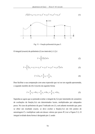 Quadratura de Gauss - Álvaro F. M. Azevedo
74
( ) 5
5
4
4
3
3
2
210 xcxcxcxcxccxf +++++= (1)
f (x)
x
-1 +11P 2P 3P
Fig. 5.1 - Função polinomial de grau 5.
O integral (exacto) do polinómio (1) no intervalo [-1,1] é
( )∫
+
−
=
1
1
xdxfI (2)
( )∫
+
−
+++++=
1
1
5
5
4
4
3
3
2
210 xdxcxcxcxcxccI (3)
420
5
2
3
2
2 cccI ++= (4)
Para facilitar a sua comparação com uma expressão que vai ser em seguida apresentada,
o segundo membro de (4) é rescrito da seguinte forma
543210 0
5
2
0
3
2
0
1
2
ccccccI +++++= (5)
Suponha-se agora que se pretende avaliar o integral de f (x) por intermédio do somatório
de avaliações da função f (x) em determinados locais, multiplicadas por adequados
pesos. No caso do polinómio de grau 5 indicado em (1), será adiante mostrado que, para
se obter um resultado exacto, se deve avaliar a função f (x) em três pontos de
amostragem Pi e multiplicar cada um desses valores por pesos Wi (ver a Figura 5.1). O
integral avaliado desta forma é designado por J, sendo
 