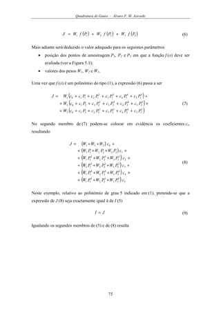 Quadratura de Gauss - Álvaro F. M. Azevedo
75
( ) ( ) ( )332211 PfWPfWPfWJ ++= (6)
Mais adiante será deduzido o valor adequado para os seguintes parâmetros:
• posição dos pontos de amostragem P1, P2 e P3 em que a função f (x) deve ser
avaliada (ver a Figura 5.1);
• valores dos pesos W1, W2 e W3.
Uma vez que f (x) é um polinómio do tipo (1), a expressão (6) passa a ser
( )
( )
( )5
35
4
34
3
33
2
323103
5
25
4
24
3
23
2
222102
5
15
4
14
3
13
2
121101
PcPcPcPcPccW
PcPcPcPcPccW
PcPcPcPcPccWJ
++++++
+++++++
++++++=
(7)
No segundo membro de (7) podem-se colocar em evidência os coeficientes ci,
resultando
( )
( )
( )
( )
( )
( ) 5
5
33
5
22
5
11
4
4
33
4
22
4
11
3
3
33
3
22
3
11
2
2
33
2
22
2
11
1332211
0321
cPWPWPW
cPWPWPW
cPWPWPW
cPWPWPW
cPWPWPW
cWWWJ
+++
++++
++++
++++
++++
+++=
(8)
Neste exemplo, relativo ao polinómio de grau 5 indicado em (1), pretende-se que a
expressão de J (8) seja exactamente igual à de I (5)
JI = (9)
Igualando os segundos membros de (5) e de (8) resulta
 