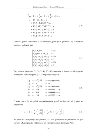 Quadratura de Gauss - Álvaro F. M. Azevedo
76
( )
( )
( )
( )
( )
( ) 5
5
33
5
22
5
11
4
4
33
4
22
4
11
3
3
33
3
22
3
11
2
2
33
2
22
2
11
1332211
0321
543210 0
5
2
0
3
2
0
1
2
cPWPWPW
cPWPWPW
cPWPWPW
cPWPWPW
cPWPWPW
cWWW
cccccc
+++
++++
++++
++++
++++
+++=
=+++++
(10)
Uma vez que os coeficientes ci são arbitrários, para que a igualdade (10) se verifique
sempre, é suficiente que









=++
=++
=++
=++
=++
=++
0
52
0
32
0
12
5
33
5
22
5
11
4
33
4
22
4
11
3
33
3
22
3
11
2
33
2
22
2
11
332211
321
PWPWPW
PWPWPW
PWPWPW
PWPWPW
PWPWPW
WWW
(11)
Para obter os valores de P1, P2, P3, W1, W2 e W3, resolve-se o sistema de seis equações
não lineares a seis incógnitas (11). A respectiva solução é










==
==
==
==
==
−=−=
5555655555.095
8888988888.098
5555655555.095
6669277459.053
00
6669277459.053
3
2
1
3
2
1
W
W
W
P
P
P
(12)
O valor exacto do integral de um polinómio de grau 5, no intervalo [-1,1], pode ser
obtido com
( ) 







++







−==
5
3
9
5
0
9
8
5
3
9
5
fffJI (13)
No caso de a função f (x) ser genérica, i.e., não polinomial ou polinomial de grau
superior a 5, a expressão (13) fornece um valor aproximado do integral I (2).
 