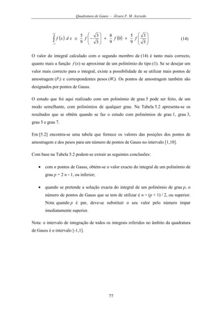 Quadratura de Gauss - Álvaro F. M. Azevedo
77
( ) ( ) 







++







−≅∫
+
− 5
3
9
5
0
9
8
5
3
9
5
1
1
fffxdxf (14)
O valor do integral calculado com o segundo membro de (14) é tanto mais correcto,
quanto mais a função f (x) se aproximar de um polinómio do tipo (1). Se se desejar um
valor mais correcto para o integral, existe a possibilidade de se utilizar mais pontos de
amostragem (Pi) e correspondentes pesos (Wi). Os pontos de amostragem também são
designados por pontos de Gauss.
O estudo que foi aqui realizado com um polinómio de grau 5 pode ser feito, de um
modo semelhante, com polinómios de qualquer grau. Na Tabela 5.2 apresenta-se os
resultados que se obtêm quando se faz o estudo com polinómios de grau 1, grau 3,
grau 5 e grau 7.
Em [5.2] encontra-se uma tabela que fornece os valores das posições dos pontos de
amostragem e dos pesos para um número de pontos de Gauss no intervalo [1,10].
Com base na Tabela 5.2 podem-se extrair as seguintes conclusões:
• com n pontos de Gauss, obtém-se o valor exacto do integral de um polinómio de
grau p = 2 n - 1, ou inferior;
• quando se pretende a solução exacta do integral de um polinómio de grau p, o
número de pontos de Gauss que se tem de utilizar é n = (p + 1) / 2, ou superior.
Nota: quando p é par, deve-se substituir o seu valor pelo número ímpar
imediatamente superior.
Nota: o intervalo de integração de todos os integrais referidos no âmbito da quadratura
de Gauss é o intervalo [-1,1].
 