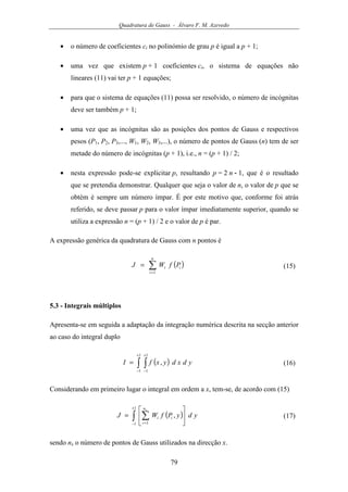 Quadratura de Gauss - Álvaro F. M. Azevedo
79
• o número de coeficientes ci no polinómio de grau p é igual a p + 1;
• uma vez que existem p + 1 coeficientes ci, o sistema de equações não
lineares (11) vai ter p + 1 equações;
• para que o sistema de equações (11) possa ser resolvido, o número de incógnitas
deve ser também p + 1;
• uma vez que as incógnitas são as posições dos pontos de Gauss e respectivos
pesos (P1, P2, P3,..., W1, W2, W3,...), o número de pontos de Gauss (n) tem de ser
metade do número de incógnitas (p + 1), i.e., n = (p + 1) / 2;
• nesta expressão pode-se explicitar p, resultando p = 2 n - 1, que é o resultado
que se pretendia demonstrar. Qualquer que seja o valor de n, o valor de p que se
obtém é sempre um número ímpar. É por este motivo que, conforme foi atrás
referido, se deve passar p para o valor ímpar imediatamente superior, quando se
utiliza a expressão n = (p + 1) / 2 e o valor de p é par.
A expressão genérica da quadratura de Gauss com n pontos é
( )∑=
=
n
i
ii PfWJ
1
(15)
5.3 - Integrais múltiplos
Apresenta-se em seguida a adaptação da integração numérica descrita na secção anterior
ao caso do integral duplo
( )∫ ∫
+
−
+
−
=
1
1
1
1
, ydxdyxfI (16)
Considerando em primeiro lugar o integral em ordem a x, tem-se, de acordo com (15)
( )∫ ∑
+
− =






=
1
1 1
, ydyPfWJ
xn
i
ii (17)
sendo nx o número de pontos de Gauss utilizados na direcção x.
 