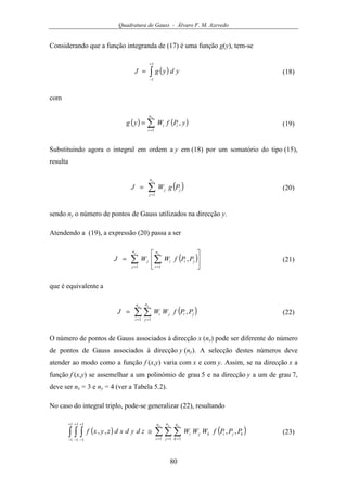 Quadratura de Gauss - Álvaro F. M. Azevedo
80
Considerando que a função integranda de (17) é uma função g(y), tem-se
( )∫
+
−
=
1
1
ydygJ (18)
com
( ) ( )∑=
=
xn
i
ii yPfWyg
1
, (19)
Substituindo agora o integral em ordem a y em (18) por um somatório do tipo (15),
resulta
( )∑=
=
yn
j
jj PgWJ
1
(20)
sendo ny o número de pontos de Gauss utilizados na direcção y.
Atendendo a (19), a expressão (20) passa a ser
( )∑ ∑= =






=
y x
n
j
n
i
jiij PPfWWJ
1 1
, (21)
que é equivalente a
( )∑ ∑= =
=
x yn
i
n
j
jiji PPfWWJ
1 1
, (22)
O número de pontos de Gauss associados à direcção x (nx) pode ser diferente do número
de pontos de Gauss associados à direcção y (ny). A selecção destes números deve
atender ao modo como a função f (x,y) varia com x e com y. Assim, se na direcção x a
função f (x,y) se assemelhar a um polinómio de grau 5 e na direcção y a um de grau 7,
deve ser nx = 3 e ny = 4 (ver a Tabela 5.2).
No caso do integral triplo, pode-se generalizar (22), resultando
( ) ( )∑ ∑ ∑∫ ∫ ∫ = = =
+
−
+
−
+
−
≅
x y zn
i
n
j
n
k
kjikji PPPfWWWzdydxdzyxf
1 1 1
1
1
1
1
1
1
,,,, (23)
 