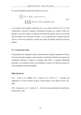 Quadratura de Gauss - Álvaro F. M. Azevedo
81
No caso do integral do produto das funções f e g, tem-se
( ) ( )
( ) ( )∑ ∑ ∑
∫ ∫ ∫
= = =
+
−
+
−
+
−
≅
x y zn
i
n
j
n
k
kjikjikji PPPgPPPfWWW
zdydxdzyxgzyxf
1 1 1
1
1
1
1
1
1
,,,,
,,,,
(24)
o que permite uma avaliação sequencial de f e g no ponto de Gauss (Pi, Pj, Pk). Esta
consideração é extensiva a qualquer combinação de funções, e.g., adição, divisão, etc.
Quando se tem, por exemplo, o integral de um produto de matrizes, pode-se avaliar cada
uma das matrizes em cada ponto de Gauss e só em seguida fazer o produto matricial.
Assim se evita ter de explicitar a função que resulta do produto matricial de diversas
funções.
5.4 - Considerações finais
O procedimento de integração numérica genericamente designado quadratura de Gauss
tem como principal vantagem o facto de poder ser facilmente incluído num programa de
computador destinado à análise de estruturas pelo MEF. A principal dificuldade
associada à sua utilização reside na necessidade de escolher um número de pontos de
Gauss adequado à precisão pretendida.
BIBLIOGRAFIA
[5.1] - Cook, R. D.; Malkus, D. S.; Plesha, M. E.; Witt, R. J. - Concepts and
Applications of Finite Element Analysis, Fourth Edition, John Wiley & Sons, Inc.,
2002.
[5.2] - Zienkiewicz, O. C.; Taylor, R. L. - The Finite Element Method, Fourth Edition,
McGraw-Hill, 1988.
 