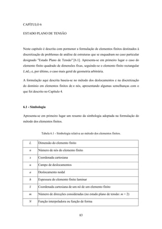 83
CAPÍTULO 6
ESTADO PLANO DE TENSÃO
Neste capítulo é descrita com pormenor a formulação de elementos finitos destinados à
discretização de problemas de análise de estruturas que se enquadram no caso particular
designado "Estado Plano de Tensão" [6.1]. Apresenta-se em primeiro lugar o caso do
elemento finito quadrado de dimensões fixas, seguindo-se o elemento finito rectangular
L1xL2 e, por último, o caso mais geral de geometria arbitrária.
A formulação aqui descrita baseia-se no método dos deslocamentos e na discretização
do domínio em elementos finitos de n nós, apresentando algumas semelhanças com o
que foi descrito no Capítulo 4.
6.1 - Simbologia
Apresenta-se em primeiro lugar um resumo da simbologia adoptada na formulação do
método dos elementos finitos.
Tabela 6.1 - Simbologia relativa ao método dos elementos finitos.
L Dimensão do elemento finito
n Número de nós do elemento finito
x Coordenada cartesiana
u Campo de deslocamentos
a Deslocamento nodal
h Espessura do elemento finito laminar
x Coordenada cartesiana de um nó de um elemento finito
m Número de direcções consideradas (no estado plano de tensão: m = 2)
N Função interpoladora ou função de forma
 