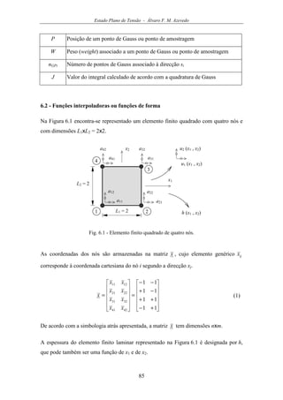 Estado Plano de Tensão - Álvaro F. M. Azevedo
85
P Posição de um ponto de Gauss ou ponto de amostragem
W Peso (weight) associado a um ponto de Gauss ou ponto de amostragem
nGPi Número de pontos de Gauss associado à direcção si
J Valor do integral calculado de acordo com a quadratura de Gauss
6.2 - Funções interpoladoras ou funções de forma
Na Figura 6.1 encontra-se representado um elemento finito quadrado com quatro nós e
com dimensões L1xL2 = 2x2.
u1 (x1 , x2)
x1
1 2L1 = 2
L2 = 2
3
4
x2 u2 (x1 , x2)
a41
a42
a31
a32
a21
a22
a11
a12
h (x1 , x2)
Fig. 6.1 - Elemento finito quadrado de quatro nós.
As coordenadas dos nós são armazenadas na matriz x , cujo elemento genérico ijx
corresponde à coordenada cartesiana do nó i segundo a direcção xj.












+−
++
−+
−−
=












=
11
11
11
11
4241
3231
2221
1211
xx
xx
xx
xx
x (1)
De acordo com a simbologia atrás apresentada, a matriz x tem dimensões nxm.
A espessura do elemento finito laminar representado na Figura 6.1 é designada por h,
que pode também ser uma função de x1 e de x2.
 