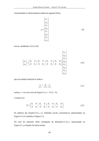 Estado Plano de Tensão - Álvaro F. M. Azevedo
88
Armazenando os deslocamentos nodais da seguinte forma
























=
42
41
32
31
22
21
12
11
a
a
a
a
a
a
a
a
a (9)
tem-se, atendendo a (3) e a (4)






























=





42
41
32
31
22
21
12
11
4321
4321
2
1
0000
0000
a
a
a
a
a
a
a
a
NNNN
NNNN
u
u
(10)
que em notação matricial se reduz a
( ) ( ) ( )11 ×××
=
ppmm
aNu (11)
sendo p = n x m (no caso da Figura 6.1, p = 4 x 2 = 8).
A matriz N é






=
4321
4321
0000
0000
NNNN
NNNN
N (12)
Os gráficos das funções Ni (x1, x2), definidas em (6), encontram-se representados na
Figura 6.2 (ver também a Figura 6.1).
No caso do elemento finito rectangular de dimensões L1 x L2, representado na
Figura 6.3, as funções de forma seriam
 