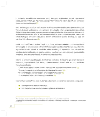 8
a reorganização da rede educativa;
o aparecimento de um novo modelo de gestão de refeitórios;
4
5
Para as crianças, não se recorre ao IMC para a definição de obesidade mas sim a percentis de crescimento.
Custos directos compreendem despesas com a prevenção, o diagnóstico, o tratamento, a reabilitação, a investigação, a formação e o
investimento.
O problema da obesidade infantil tem vindo, também, a apresentar valores crescentes e
preocupantes em Portugal. Alguns estudos apontam valores na ordem de 30% de crianças e
jovens com excesso de peso .
Uma alimentação saudável e equilibrada é um factor determinante para ganhos em saúde.
Prevenindo desde cedo os erros em matéria de alimentação, evitam-se gastos do erário público.
De facto, estas doenças têm custos imensos para a sociedade, não só do ponto de vista humano,
mas também financeiro. Para se ter uma ideia, estima-se que 3,5% das despesas totais que o
Estado Português tem com a Saúde se devem à Obesidade (custos directos) , ou seja, em
números, 235 milhões de euros .
5
Desde os anos 80 que o Ministério da Educação se vem preocupando com as questões da
alimentação. As actividades do extinto Instituto de Acção Social Escolar (IASE) que criou diferentes
regulamentos com normas e instruções sobre alimentação equilibrada para os refeitórios
escolares e orientações para os bufetes escolares constituem um exemplo desta preocupação.
Ainda hoje, estes documentos são um referencial para as escolas.
Saliente-se também as publicações de referência nesta área de trabalho, que foram objecto de
disseminação por várias escolas, nomeadamente as pertencentes à Rede Nacional de Escolas
Promotoras de Saúde:
“O Que é a Saúde nas Escolas - Guião Orientador das Escolas Promotoras da Saúde” ;
“Guia de Planeamento e de Avaliação da Educação Alimentar” ;
“Recomendações Nutricionais para a População Portuguesa” ;
“Guia Anotado de Recursos - Educação Alimentar” .
No entanto, e nestes últimos anos, mudanças substanciais ocorreram na sociedade portuguesa:
(1)
(2)
(3)
(4)
(5)
(6)
(1)
(2)
(3)
(4)
(5)
(6)
 