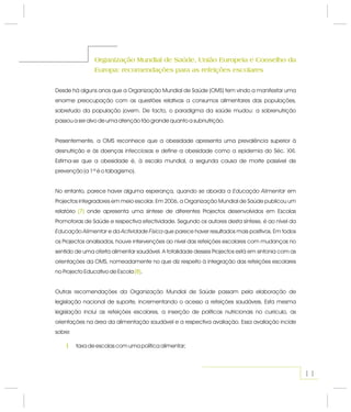 Organização Mundial de Saúde, União Europeia e Conselho da
Europa: recomendações para as refeições escolares
Organização Mundial de Saúde, União Europeia e Conselho da
Europa: recomendações para as refeições escolares
Desde há alguns anos que a Organização Mundial de Saúde (OMS) tem vindo a manifestar uma
enorme preocupação com as questões relativas a consumos alimentares das populações,
sobretudo da população jovem. De facto, o paradigma da saúde mudou: a sobrenutrição
passou a ser alvo de uma atenção tão grande quanto a subnutrição.
Presentemente, a OMS reconhece que a obesidade apresenta uma prevalência superior à
desnutrição e às doenças infecciosas e define a obesidade como a epidemia do Séc. XXI.
Estima-se que a obesidade é, à escala mundial, a segunda causa de morte passível de
prevenção (a 1ª é o tabagismo).
No entanto, parece haver alguma esperança quando se aborda a em
Projectos integradores em meio escolar. Em 2006, a Organização Mundial de Saúde publicou um
relatório onde apresenta uma síntese de diferentes Projectos desenvolvidos em Escolas
Promotoras de Saúde e respectiva efectividade. Segundo os autores desta síntese, é ao nível da
e da que parece haver resultados mais positivos. Em todos
os Projectos analisados, houve intervenções ao nível das refeições escolares com mudanças no
sentido de uma oferta alimentar saudável. A totalidade desses Projectos está em sintonia com as
orientações da OMS, nomeadamente no que diz respeito à integração das refeições escolares
no Projecto Educativo de Escola .
Outras recomendações da Organização Mundial de Saúde passam pela elaboração de
legislação nacional de suporte, incrementando o acesso a refeições saudáveis. Esta mesma
legislação inclui as refeições escolares, a inserção de políticas nutricionais no currículo, as
orientações na área da alimentação saudável e a respectiva avaliação. Essa avaliação incide
sobre:
, Educação Alimentar
Educação Alimentar Actividade Física
(7)
(8)
(7)
(8)
taxa de escolas com uma política alimentar;1
11
 