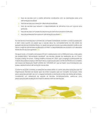 Ao nível de recomendações no âmbito do combate à obesidade, também a União Europeia (UE)
é bem clara quanto ao papel que a escola deve ter, nomeadamente na não oferta de
guloseimas (doces e batatas fritas) e no apelo aos governos para que estes adoptem políticas de
apoio a regimes alimentares equilibrados e limitem a disponibilidade de produtos com elevados
teores de sal, açúcar e gordura .
)De igual modo, o Conselho da Europa (CE (em colaboração com a OMS) promoveu a discussão
da problemática “alimentação saudável” nas escolas através da realização de um Fórum
Europeu (Eating at school making healthy choices) em 2003, que congregou participantes da
maioria dos países europeus. Este fórum levou à aprovação pelo Comité de Ministros do Conselho
da Europa da Resolução ResAP (2005)3 de 14/9/2005 em que se fazem recomendações aos
países, relativamente à alimentação nas escolas.
Conforme se pode constatar, as refeições escolares estão no centro das preocupações quer da
Organização Mundial de Saúde quer da União Europeia quer do Conselho da Europa. Estas
preocupações prendem-se com a regulamentação e orientação do tipo de ofertas alimentares,
constituindo um referencial de suporte às escolas. Simultaneamente, verifica-se uma
preocupação pela avaliação do impacto dessas mesmas orientações.
(10)
taxa de escolas com a oferta alimentar condicente com as orientações para uma
alimentação saudável;
taxa de escolas que ofereçam alternativas saudáveis;
taxa de escolas que reduzam a disponibilidade de alimentos ricos em açúcar e/ou
gorduras;
taxa de escolas com projectos de promoção de frutos e produtos hortícolas;
taxa de professores formados em alimentação saudável .(9)
2
3
4
5
6
12
 
