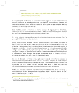 Outras realidades: e disponibilidade
alimentar em meio escolar
Educação AlimentarOutras realidades: e disponibilidade
alimentar em meio escolar
Educação Alimentar
O esforço por parte dos diferentes governos, nacionais e/ou regionais na adopção de políticas e
medidas preventivas da obesidade tem vindo a ser evidente, muito embora a realidade dos
serviços de alimentação e do sistema de refeições, em contexto escolar, apresente algumas
diferenças significativas de país para país.
Essas medidas passam por restrição ou mesmo proibição de alguns géneros alimentícios,
elaboração de guias sobre alimentação saudável e definição de recomendações nutricionais
em termos quantitativos e qualitativos para as refeições escolares.
Em certos países, a própria indústria agro-alimentar estabelece compromissos que visem a
promoção de hábitos alimentares saudáveis.
Como exemplo dessas medidas, cite-se o governo belga da comunidade francesa que
elaborou um guia de recomendações para melhorar a qualidade das refeições escolares. No
âmbito do “Plano Estratégico para a Promoção da Alimentação Saudável nas Escolas”, o governo
belga define restrições à distribuição de bebidas açucaradas. Por outro lado, para a distribuição
de água, foram definidos locais próprios e em algumas comunidades, esta é gratuita. O “Comité
de Higiene e Nutrição da «Ville de Bruxelles»” elaborou uma lista de produtos alimentares e bebidas
a autorizar e/ou proibir a venda nas escolas. Por exemplo, entre os alimentos proibidos,
encontram-se refrigerantes, batatas fritas, chocolates e leite gordo.
No caso do Canadá, o Ministério de Educação recomendou às administrações escolares a
retirada de alimentos e bebidas ricos em gordura e açúcar das máquinas de venda. Critérios
como, o tamanho da porção individual, o teor de cálcio, o teor de fibra, vitaminas e minerais e a
quantidade de sódio, foram também utilizados para definir o valor nutricional dos
alimentos/bebidas e a sua consequente exclusão/inclusão das máquinas de venda.
Na Noruega, as escolas não devem disponibilizar refrigerantes, batatas fritas, doces ou snacks (p.e.
tiras de milho) e devem, obrigatoriamente, disponibilizar frutas e vegetais , sandes de pão,
produtos baixos em gorduras e água.
9
10
9
A autonomia regional existente em diversos países faz com que seja ao nível das Regiões/Estados que se tracem as políticas educativas,
incluindo os sistemas de distribuição e/ou disponibilidade alimentar.
10
Estes alimentos são subsidiados pelo Estado em 30%.
13
 
