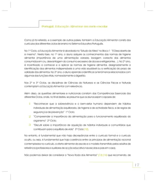 Portugal: em meio escolarEducação AlimentarPortugal: em meio escolarEducação Alimentar
Como já foi referido, e a exemplo de outros países, também a consta dos
currículos dos diferentes ciclos de ensino no Sistema Educativo Português.
No 1º Ciclo, a é abordada no “Estudo do Meio” no Bloco 1 “À Descoberta de
si mesmo”. Nesta fase, no 1º ano, o aluno adquire os conhecimentos das normas de higiene
alimentar (importância de uma alimentação variada, lavagem correcta dos alimentos
consumidos em cru, desvantagem do consumo excessivo de doces e refrigerantes…). No 2º ano,
é incentivado a conhecer e a aplicar as normas de higiene alimentar, designadamente a
identificação dos alimentos indispensáveis a uma vida saudável ou a verificação do prazo de
validade dos alimentos. No 3º ano, o aluno aprende a identificar os fenómenos relacionados com
algumas das funções vitais, nomeadamente a digestão.
Nos 2º e 3º Ciclos, as disciplinas de Ciências da Natureza e as Ciências Físicas e Naturais
contemplam a com relevância.
Além disso, as questões alimentares e nutricionais constam das Competências Essenciais dos
diferentes Ciclos, onde, no final destes, se presume que os alunos sejam capazes de:
Educação Alimentar
Educação Alimentar
Educação Alimentar
“Reconhecer que a sobrevivência e o bem-estar humano dependem de hábitos
individuais de alimentação equilibrada, de higiene e de actividade física, e de regras de
segurança e de prevenção” 1º Ciclo;
“Compreender a importância da alimentação para o funcionamento equilibrado do
organismo” 2º Ciclo;
“Discutir sobre a importância de aquisição de hábitos individuais e comunitários que
contribuam para o equilíbrio de vida” 3º Ciclo .(12)
No entanto, é fundamental que não haja discrepâncias entre o currículo formal e o currículo
oculto, ou seja, é fundamental que haja coerência entre os princípios de alimentação racional
contemplados no currículo, a oferta alimentar da escola e o modelo transmitido pelos adultos de
referência (professores e auxiliares de acção educativa nas escolas e pais em casa).
Não podemos deixar de considerar a “Nova Roda dos Alimentos” que recomenda, de(13) (14)
1
2
3
17
 