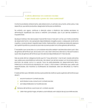 A oferta alimentar em contexto escolar:
o que muda sob o ponto de vista nutricional?
A oferta alimentar em contexto escolar:
o que muda sob o ponto de vista nutricional?
Conforme já referido anteriormente, este referencial é um primeiro documento, entre outros, mais
específicos, que serão produzidos, designadamente para os refeitórios.
No entanto, por agora, centra-se a atenção sobre a influência dos bufetes escolares na
alimentação equilibrada dos alunos e restante comunidade, que é por demais evidente e
inquestionável.
Qualquer indivíduo não deve passar mais de três horas e meia sem comer; por motivos evidentes
de desenvolvimento e de apropriada disponibilidade energética para o adequado rendimento
cognitivo, os alunos devem respeitar esse horário. Neste sentido, os bufetes escolares são espaços
de capital importância, pois são locais onde os jovens podem encontrar géneros alimentícios.
É necessário que as escolas e a comunidade educativa estejam esclarecidas sobre qual o tipo
de géneros alimentícios que, de acordo com o seu valor nutricional, deve ser ou não promovido e
qual o tipo de géneros alimentícios que não deve ser disponibilizado em meio escolar.
Não se pode afirmar categoricamente que há “maus alimentos”, mas há sem dúvida alimentos
que, pelas suas características nutricionais, não devem ser de livre acesso num local educador e
promotor da saúde como é a escola. Face às particularidades do desenvolvimento físico,
intelectual e emocional da população em causa, o fácil acesso a alimentos que, pelas suas
especificidades, são indutores ou facilitadores da obesidade, deve ser dificultado ou mesmo
evitado.
É neste sentido que o Ministério da Educação pretende clarificar quais os géneros alimentícios que
devem:
Leite meio-gordo/magro, simples ou aromatizado, sem adição de açúcar e leite escolar;
ser promovidos em contexto escolar;
ser limitados no seu consumo em contexto escolar;
ser indisponibilizados num bufete escolar.
Géneros alimentícios a promover em contexto escolar:
1
2
3
19
1
a)
 