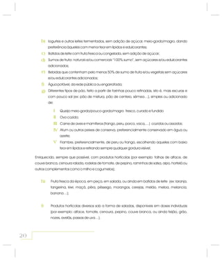 Iogurtes e outros leites fermentados, sem adição de açúcar, meio-gordo/magro, dando
preferência àqueles com menor teor em lípidos e edulcorantes;
Batidos de leite com fruta fresca ou congelada, sem adição de açúcar;
Sumos de fruta: e/ou “100% sumo”, sem açúcares e/ou edulcorantes
adicionados;
Bebidas que contenham pelo menos 50% de sumo de fruta e/ou vegetais sem açúcares
e/ou edulcorantes adicionados;
Água potável, da rede pública ou engarrafada;
Diferentes tipos de pão, feito a partir de farinhas pouco refinadas, isto é, mais escuras e
com pouco sal (ex: pão de mistura, pão de centeio, sêmea…), simples ou adicionado
de:
naturais comerciais
Queijo meio-gordo/pouco-gordo/magro fresco, curado e fundido
Ovo cozido;
Carne de aves e mamíferos (frango, peru, porco, vaca,…) ou ;
Atum ou outros peixes de conserva, preferencialmente conservado em água ou
azeite;
Fiambre, preferencialmente, de peru ou frango, escolhendo aqueles com baixo
teor em lípidos e retirando sempre qualquer gordura visível;
cozidas assadas
Fruta fresca da época, em peça, em salada, ou ainda em batidos de leite (ex: laranja,
tangerina, kiwi, maçã, pêra, pêssego, morangos, cerejas, melão, meloa, melancia,
banana…);
Produtos hortícolas diversos sob a forma de saladas, disponíveis em doses individuais
(por exemplo: alface, tomate, cenoura, pepino, couve branca, ou ainda feijão, grão,
nozes, avelãs, passas de uva…).
b)
c)
d)
e)
f)
g)
h)
i)
I
II
III
IV
V
20
Enriquecido, sempre que possível, com produtos hortícolas (por exemplo: folhas de alface, de
couve branca, cenoura ralada, rodelas de tomate, de pepino, raminhos de salsa, aipo, hortelã ou
outros complementos como o milho e cogumelos);
 