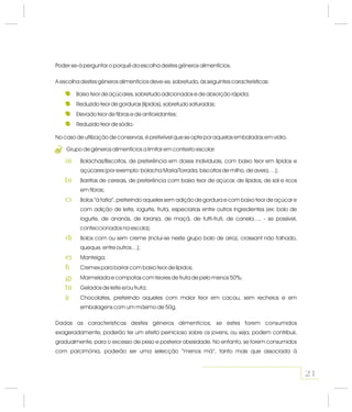 Poder-se-á perguntar o porquê da escolha destes géneros alimentícios.
A escolha destes géneros alimentícios deve-se, sobretudo, às seguintes características:
Baixo teor de açúcares, sobretudo adicionados e de absorção rápida;
Reduzido teor de gorduras (lípidos), sobretudo saturadas;
Elevado teor de fibras e de antioxidantes;
Reduzido teor de sódio.
No caso de utilização de conservas, é preferível que se opte por aquelas embaladas em vidro.
Grupo de géneros alimentícios a limitar em contexto escolar:
Bolachas/Biscoitos, de preferência em doses individuais, com baixo teor em lípidos e
açúcares (por exemplo: bolacha Maria/Torrada, biscoitos de milho, de aveia,…);
Barritas de cereais, de preferência com baixo teor de açúcar, de lípidos, de sal e ricos
em fibras;
Bolos “à fatia”, preferindo aqueles sem adição de gordura e com baixo teor de açúcar e
com adição de leite, iogurte, fruta, especiarias entre outros ingredientes (ex: bolo de
iogurte, de ananás, de laranja, de maçã, de tutti-fruti, de canela…, - se possível,
confeccionados na escola);
Bolos com ou sem creme (inclui-se neste grupo bolo de arroz, croissant não folhado,
queque, entre outros…);
Manteiga;
Cremes para barrar com baixo teor de lípidos;
Marmelada e compotas com teores de fruta de pelo menos 50%;
Gelados de leite e/ou fruta;
Chocolates, preferindo aqueles com maior teor em cacau, sem recheios e em
embalagens com um máximo de 50g.
Dadas as características destes géneros alimentícios, se estes forem consumidos
exageradamente, poderão ter um efeito pernicioso sobre os jovens, ou seja, podem contribuir,
gradualmente, para o excesso de peso e posterior obesidade. No entanto, se forem consumidos
com parcimónia, poderão ser uma selecção “menos má”, tanto mais que associada à
21
2
a)
b)
c)
d)
e)
f)
g)
h)
i)
 