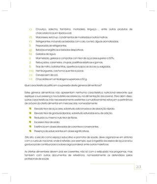 Chouriço, salsicha, fiambrino, mortadela, linguiça…, entre outros produtos de
charcutaria ricos em lípidos e sal;
Maioneses, , condimentos de mostardas e outros molhos;
Refrigerantes, incluindo as bebidas com cola, , águas aromatizadas;
Preparados de refrigerantes;
Bebidas energéticas e bebidas desportivas;
Gelados de água;
Marmelada, geleias e compotas com teor de açúcares superior a 50%;
Rebuçados, caramelos, chupas, pastilhas elásticas e gomas;
Tiras de milho, batatas fritas, aperitivos e pipocas doces ou salgadas;
Hambúrgueres, e ;
Cerveja sem álcool;
Chocolates em embalagens superiores a 50 g.
ketchup
ice tea
cachorros quentes pizzas
Que características justificam a supressão deste géneros alimentícios?
Estes géneros alimentícios não apresentam nenhuma característica nutricional relevante que
explique a sua presença nos bufetes escolares (ou na alimentação dos jovens). Para além disso,
outras características (não necessariamente existentes cumulativamente) reforçam a pertinência
de os banir da oferta alimentar em meio escolar, nomeadamente:
Dito isto, a escola como espaço educativo e promotor de saúde, deve organizar-se em sintonia
com o currículo nacional, onde é referido, por exemplo, que a ingestão excessiva de açúcar e/ou
gordura pode contribuir para a sobrecarga ponderal, entre outros malefícios.
As ofertas alimentares devem pois ser coerentes, não só com o estipulado nos programas, mas
também com outros documentos de referência, nomeadamente os defendidos pelos
profissionais de saúde.
Elevado teor de açúcares, sobretudo adicionados e de absorção rápida;
Elevado teor de gorduras (lípidos), sobretudo saturadas e/ou de adição;
Reduzido ou mesmo nulo teor de fibras;
Excessivo teor de sódio;
Existência em doses elevadas de corantes e conservantes;
Presença de edulcorantes em doses significativas.
23
c)
d)
e)
f)
g)
h)
i)
j)
l)
m)
n)
o)
 
