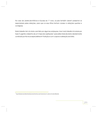 No caso de Jardins-de-Infância e Escolas do 1º ciclo, os pais também devem pressionar os
responsáveis pelas refeições, para que os seus filhos tenham acesso a refeições quentes e
condignas.
Muito trabalho tem já vindo a ser feito por algumas autarquias, mas muito trabalho há ainda por
fazer. É urgente o desenho de um mapa de capitações para estes níveis de ensino devidamente
construído por técnicos especialistas em Nutrição e com o apoio e validação da tutela.
17
29
17
Quantidade dos diferentes tipos de alimentos a ser fornecido em cada uma das refeições
 