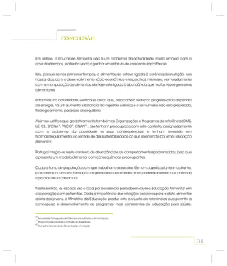 Em síntese, a não é um problema da actualidade, muito embora com o
advir dos tempos, ela tenha vindo a ganhar um estatuto de crescente importância.
Isto, porque se nos primeiros tempos, a alimentação estava ligada à carência/desnutrição, nos
nossos dias, com o desenvolvimento sócio-económico e respectivos interesses, nomeadamente
com a manipulação de alimentos, ela hoje está ligada à abundância que muitas vezes gera erros
alimentares.
Para mais, na actualidade, verifica-se ainda que, associada à redução progressiva do dispêndio
de energia, há um aumento substancial da ingestão calórica e o ser humano não está preparado,
fisiologicamente, para esse desequilíbrio.
Assim se justifica que gradativamente também as Organizações e Programas de referência (OMS,
UE, CE, SPCNA , PNCO , CNAN …) se tenham preocupado com este contexto, designadamente
com o problema da obesidade (e suas consequências) e tenham investido em
Normas/Regulamentos no sentido de dar sustentabilidade ao que se entende por uma
.
Portugal integra-se neste contexto de abundância e de comportamentos padronizados, pelo que
apresenta um modelo alimentar com consequências preocupantes.
Dada a franja de população com que trabalham, as escolas têm um papel bastante importante,
pois a estas incumbe a formação de gerações que a médio prazo poderão inverter (ou confirmar)
o padrão de saúde actual.
Neste sentido, as escolas são o local por excelência para desenvolver a em
cooperação com as famílias. Dada a importância das refeições escolares para a dieta alimentar
diária dos jovens, o Ministério da Educação produz este conjunto de referências que permite a
concepção e desenvolvimento de programas mais consistentes de educação para saúde.
Educação Alimentar
Educação
Alimentar
Educação Alimentar
18 19 20
CONCLUSÃO
31
18
19
20
Sociedade Portuguesa de Ciências da Nutrição e Alimentação.
Programa Nacional de Combate à Obesidade.
Conselho Nacional de Alimentação e Nutrição
 