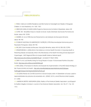 33
BIBLIOGRAFIA
(1)
(2)
(3)
(4)
(5)
(6)
(7)
(8)
(9)
(10)
(11)
PADEZ, Cristina (2005) Prevalence and Risk Factors for Overweight and Obesity in Portuguese
Children. In: . 94: 1550 1557.
DIRECÇÃO-GERAL DE SAÚDE (2005) . Lisboa: MS
CCPES ME - MS (2000)
. Lisboa: ME CCPES
ANDRIEN, M. (1998) .
Lisboa: ME PES
CONSELHO NACIONAL DE ALIMENTAÇÃO E NUTRIÇÃO (1999)
. Lisboa: ME PES
ME (2001) Guia Anotado de Recursos Educação Alimentar. Lisboa: ME IIE, DEB, DES, CCPES.
STEWART-BROWN, S. (2006)
Copenhagen, WHO Regional Office for Europe (Health Evidence Network report:
, accessed 01 March 2006).
DIXEY, R. . (s-d)
.
WHO (2006).
.
UE (2006)
. (2006/C 24/14). Jornal Oficial da União Europeia.
31.1.2006
AMERICAN DIETETIC ASSOCIATION (2006). Position of The American Dietetic Association: Local Support
for Nutrition Integrity in Schools. In: . Vol. 106, Nº 1. Pp. 122
133.)
et al
Acta Pædiatrica
Programa Nacional de Combate à Obesidade
O Que é a Saúde na Escola Guião Orientador das Escolas Promotoras da
Saúde
et al Guia de Planeamento e de Avaliação da Educação Alimentar
Recomendações Nutricionais para a
População Portuguesa
What is the Evidence on School Health Promotion in Improving Health or
Preventing Disease and Specially, What is the Effectiveness of the Health Promoting Schools Approach?
et al Healthy Eating For Young People in Europe A Scholl-based Nutrition Education
Guide
A Framework to Monitor and Evaluate the Implementation of the WHO Global Strategy on
Det, Physical Activity and Health
Parecer do Comité Económico e Social Europeu sobre «A Obesidade na Europa papel e
responsabilidades dos parceiros da sociedade civil»
Journal of the American Dietetic Association
http://www.euro.who.int/document/e88185.pdf
http://euro.who.int/Document/E69846.pdf
http://who.int/entity/dietphysicalactivity/Indicators%20paper-
%20English%Version%20-May%202006%20%20.pdf
(1)
(2)
(3)
(4)
(5)
(6)
(7)
(8)
(9)
(10)
(11)
 