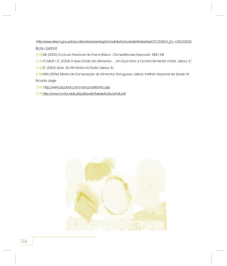 http://www.direct.gov.uk/EducationAndLearning/SchoolLife/SchoolLifeArticles/fs/en?CONTENT_ID=100370028
&chk=3JyYmX
http://www.pizzahut.com/menu/nutritioinfo.asp
ME (2002) DEB / ME
FCNAUP / IC (2004) . Lisboa: IC
IC (2004) . Lisboa: IC
INSA (2006) . Lisboa: Instituto Nacional de Saúde Dr.
Ricardo Jorge
Currículo Nacional do Ensino Básico Competências Essenciais
A Nova Roda dos Alimentos …Um Guia Para a Escolha Alimentar Diária
Guia Os Alimentos na Roda
Tabela de Composição de Alimentos Portuguesa
http://www.mcdonalds.pt/pdf/posterTabelaNutrLowFat.pdf
(12)
(13)
(14)
(15)
(16)
(17)
(12)
(13)
(14)
(15)
(16)
(17)
34
 