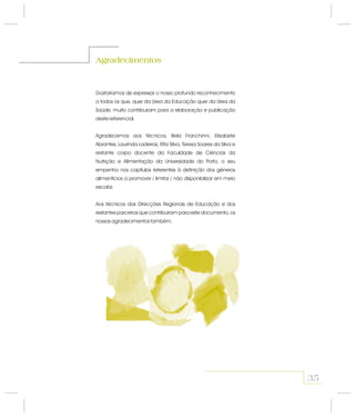35
Gostaríamos de expressar o nosso profundo reconhecimento
a todos os que, quer da área da Educação quer da área da
Saúde, muito contribuíram para a elaboração e publicação
deste referencial.
Agradecemos aos técnicos, Bela Franchinni, Elisabete
Abrantes, Laurinda Ladeiras, Rita Silva, Teresa Soares da Silva e
restante corpo docente da Faculdade de Ciências da
Nutrição e Alimentação da Universidade do Porto, o seu
empenho nos capítulos referentes à definição dos géneros
alimentícios a promover / limitar / não disponibilizar em meio
escolar.
Aos técnicos das Direcções Regionais de Educação e dos
restantes parceiros que contribuíram para este documento, os
nossos agradecimentos também.
Agradecimentos
 
