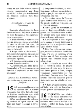 10 MELQUISEDEQUE, 15, 16
trevas em sua fúria rolaram sobre o
planeta, sucumbindo-o em densa
escuridão.2 A luz, que parecia venci-
da, renasceu vitoriosa num lindo
alvorecer.
Segundo dia: A criação do
Firmamento
3 Ao raiar a luz do segundo dia, o
Eterno ordenou: Haja uma expansão
no meio das águas, e haja separação
entre água e águas.
4 Imediatamente, o calor de Sua
luz fez com que imensa quantidade
de vapor se elevasse das águas, en-
volvendo o planeta num manto de
transparência anil.
5 Surgiu assim o firmamento a
,
com sua mistura perfeita de gases que
seriam essenciais à vida que em bre-
ve coroaria o planeta.
6 O Criador, contemplando a ex-
pansão, denominou-a Céus.
7 A firmamento, que cheia de bri-
lho envolvia a Terra, sombreou-se ao
sobrevir o crepúsculo de um outro
entardecer.
Terceiro dia: A criação dos mares,
dos continentes, erva verde e arvores
frutíferas
AO serem vencidas as trevas
no terceiro dia, o Criador
prosseguiu Sua obra, fazendo surgir
os imensos continentes que ainda
estavam sob a superfície das águas.
2 Com as mãos erguidas ordenou:
Ajuntem-se as águas debaixo dos
céus num lugar e apareça a porção
seca.
3 Em pronta obediência, as crista-
linas águas cederam sua posição su-
perior à porção seca que se ergueu,
sobrepondo-se a elas.
4 Nas regiões baixas da Terra, as
águas continuariam refletindo o bri-
lho celeste, sendo um refrigério para
as criaturas sedentas.
5 Nesse gesto de humildade, as
águas prefiguravam o Criador, que na
grande luta desceria ao mais profun-
do abismo para fazer renascer nas
almas sedentas a vida eterna.
6 Contemplando a face daquele
novo mundo, o Eterno denominou a
parte seca terra, e ao ajuntamento das
águas chamou mares.
7 Com Sua poderosa voz prosse-
guiu, ordenando: Produza a terra erva
verde, erva que dê semente, árvore
frutífera que dê fruto segundo a sua
espécie, cuja semente esteja nela
sobre a terra.
8 Em obediência ao mando divi-
no, a superfície sólida do planeta
revestiu-se de toda sorte de vegeta-
ção: lindos prados a florir, campos
verdejantes entrecortados por rios
cristalinos, florestas sem fim onde
árvores frondosas deixavam pender
frutos saborosos de infindáveis espé-
cies.
9 A Terra era como uma tela onde
o Criador, pelo poder de Sua palavra,
coloria quadros de beleza sem par.
ENQUANTO com admira-
ção as hostes contemplavam
as belezas daquela criação, surpreen-
deram-se ao reconhecer sobre o novo
planeta o jardim do Éden, lugar do
trono divino.
15
16
 