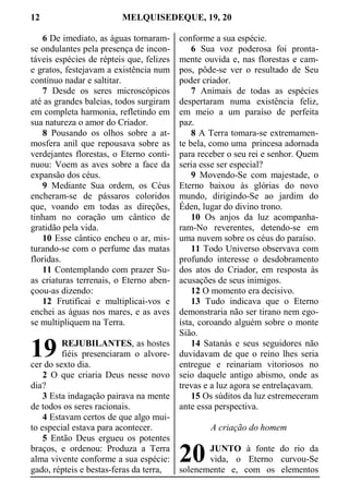 12 MELQUISEDEQUE, 19, 20
6 De imediato, as águas tornaram-
se ondulantes pela presença de incon-
táveis espécies de répteis que, felizes
e gratos, festejavam a existência num
contínuo nadar e saltitar.
7 Desde os seres microscópicos
até as grandes baleias, todos surgiram
em completa harmonia, refletindo em
sua natureza o amor do Criador.
8 Pousando os olhos sobre a at-
mosfera anil que repousava sobre as
verdejantes florestas, o Eterno conti-
nuou: Voem as aves sobre a face da
expansão dos céus.
9 Mediante Sua ordem, os Céus
encheram-se de pássaros coloridos
que, voando em todas as direções,
tinham no coração um cântico de
gratidão pela vida.
10 Esse cântico encheu o ar, mis-
turando-se com o perfume das matas
floridas.
11 Contemplando com prazer Su-
as criaturas terrenais, o Eterno aben-
çoou-as dizendo:
12 Frutificai e multiplicai-vos e
enchei as águas nos mares, e as aves
se multipliquem na Terra.
REJUBILANTES, as hostes
fiéis presenciaram o alvore-
cer do sexto dia.
2 O que criaria Deus nesse novo
dia?
3 Esta indagação pairava na mente
de todos os seres racionais.
4 Estavam certos de que algo mui-
to especial estava para acontecer.
5 Então Deus ergueu os potentes
braços, e ordenou: Produza a Terra
alma vivente conforme a sua espécie:
gado, répteis e bestas-feras da terra,
conforme a sua espécie.
6 Sua voz poderosa foi pronta-
mente ouvida e, nas florestas e cam-
pos, pôde-se ver o resultado de Seu
poder criador.
7 Animais de todas as espécies
despertaram numa existência feliz,
em meio a um paraíso de perfeita
paz.
8 A Terra tomara-se extremamen-
te bela, como uma princesa adornada
para receber o seu rei e senhor. Quem
seria esse ser especial?
9 Movendo-Se com majestade, o
Eterno baixou às glórias do novo
mundo, dirigindo-Se ao jardim do
Éden, lugar do divino trono.
10 Os anjos da luz acompanha-
ram-No reverentes, detendo-se em
uma nuvem sobre os céus do paraíso.
11 Todo Universo observava com
profundo interesse o desdobramento
dos atos do Criador, em resposta às
acusações de seus inimigos.
12 O momento era decisivo.
13 Tudo indicava que o Eterno
demonstraria não ser tirano nem ego-
ísta, coroando alguém sobre o monte
Sião.
14 Satanás e seus seguidores não
duvidavam de que o reino lhes seria
entregue e reinariam vitoriosos no
seio daquele antigo abismo, onde as
trevas e a luz agora se entrelaçavam.
15 Os súditos da luz estremeceram
ante essa perspectiva.
A criação do homem
JUNTO à fonte do rio da
vida, o Eterno curvou-Se
solenemente e, com os elementos
19
20
 