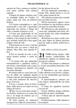 MELQUISEDEQUE, 21 13
naturais da Terra, começou a moldar,
com muito carinho, uma criatura
especial.
2 Depois de alguns instantes esta-
va estendido diante do Criador o
corpo, ainda sem vida, do primeiro
homem.
3 O Eterno contemplou-o e, após
acariciar-lhe a face fria e descorada,
soprou-lhe nas narinas o fôlego da
vida e o homem começou a viver.
4 Como que despertando de um
sono, o homem abriu os olhos e con-
templou a face meiga de Seu Criador
que, sorrindo, beijou-lhe a face agora
corada e cheia de vida.
5 Emocionou-se ao ouvir o Eterno
dizer-lhe com voz suave e cheia de
afeição: Meu filho, meu querido fi-
lho!.
6 Por ter nascido do solo, o pri-
meiro homem recebeu o nome de
Adão.
7 As hostes fiéis que admiradas
testemunhavam a grandiosa realiza-
ção divina, emocionadas ante o gesto
humano, prostraram-se também em
reverente adoração.
8 Uniram então as vozes num cân-
tico de júbilo em saudação àquela
criatura especial, que despertava para
a vida num momento tão decisivo
para o Universo.
9 Com o coração cheio de felici-
dade, Adão uniu-se aos anjos em seu
cântico de louvor.
10 Sua voz, ao ecoar pelos arredo-
res floridos, misturou-se ao canto das
aves e ao mugir de animais que se
aproximavam em festa.
11 Num passeio de surpresas
inesquecíveis, Adão foi conscientiza-
do das belezas de seu lar.
12 Com admiração contemplou o
monte Sião, donde jorrava o rio da
vida, numa cascata de luz.
13 O glorioso monte jazia coroado
por um lindo arco-íris.
14 Em seus passos seguiu o curso
do cristalino rio, que deslizava sereno
em meio às maravilhas do Éden.
15 Admirava-se das altaneiras ár-
vores que, embaladas pela brisa, dei-
xavam pender dos ramos abundantes
flores e frutos.
16 Inclinava-se aqui e acolá, atra-
ído pelo fulgor de pedras preciosas
que por todas as partes enfeitavam o
gramado.
Adão admira a beleza do jardim
COM intensa alegria, Adão
tomava conhecimento das
infindáveis espécies de animais que
povoavam o jardim.
2 Todos eram mansos e submissos
e viviam em perfeita harmonia e feli-
cidade.
3 Detendo-se em seus passos,
Adão admirou-se da alvura e meigui-
ce de um animalzinho que brincava
no gramado.
4 Aproximando-se, tomou-o em
seus braços, dedicando-lhe um afeto
especial.
5 Como era agradável acariciar
sua alva lã!
6 Seus olhinhos meigos refletiam
um brilho de amor e humildade.
7 Havia algo de especial naquele
animalzinho.
8 Afetuosamente, Adão chamou-o
de cordeiro.
21
 