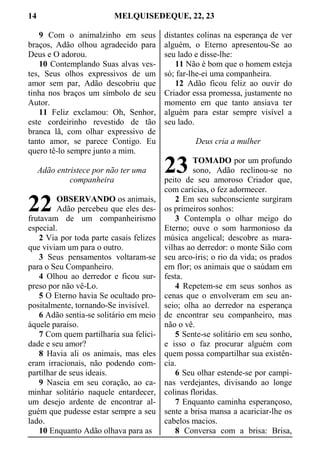 14 MELQUISEDEQUE, 22, 23
9 Com o animalzinho em seus
braços, Adão olhou agradecido para
Deus e O adorou.
10 Contemplando Suas alvas ves-
tes, Seus olhos expressivos de um
amor sem par, Adão descobriu que
tinha nos braços um símbolo de seu
Autor.
11 Feliz exclamou: Oh, Senhor,
este cordeirinho revestido de tão
branca lã, com olhar expressivo de
tanto amor, se parece Contigo. Eu
quero tê-lo sempre junto a mim.
Adão entristece por não ter uma
companheira
OBSERVANDO os animais,
Adão percebeu que eles des-
frutavam de um companheirismo
especial.
2 Via por toda parte casais felizes
que viviam um para o outro.
3 Seus pensamentos voltaram-se
para o Seu Companheiro.
4 Olhou ao derredor e ficou sur-
preso por não vê-Lo.
5 O Eterno havia Se ocultado pro-
positalmente, tornando-Se invisível.
6 Adão sentia-se solitário em meio
àquele paraíso.
7 Com quem partilharia sua felici-
dade e seu amor?
8 Havia ali os animais, mas eles
eram irracionais, não podendo com-
partilhar de seus ideais.
9 Nascia em seu coração, ao ca-
minhar solitário naquele entardecer,
um desejo ardente de encontrar al-
guém que pudesse estar sempre a seu
lado.
10 Enquanto Adão olhava para as
distantes colinas na esperança de ver
alguém, o Eterno apresentou-Se ao
seu lado e disse-lhe:
11 Não é bom que o homem esteja
só; far-lhe-ei uma companheira.
12 Adão ficou feliz ao ouvir do
Criador essa promessa, justamente no
momento em que tanto ansiava ter
alguém para estar sempre visível a
seu lado.
Deus cria a mulher
TOMADO por um profundo
sono, Adão reclinou-se no
peito de seu amoroso Criador que,
com carícias, o fez adormecer.
2 Em seu subconsciente surgiram
os primeiros sonhos:
3 Contempla o olhar meigo do
Eterno; ouve o som harmonioso da
música angelical; descobre as mara-
vilhas ao derredor: o monte Sião com
seu arco-íris; o rio da vida; os prados
em flor; os animais que o saúdam em
festa.
4 Repetem-se em seus sonhos as
cenas que o envolveram em seu an-
seio; olha ao derredor na esperança
de encontrar seu companheiro, mas
não o vê.
5 Sente-se solitário em seu sonho,
e isso o faz procurar alguém com
quem possa compartilhar sua existên-
cia.
6 Seu olhar estende-se por campi-
nas verdejantes, divisando ao longe
colinas floridas.
7 Enquanto caminha esperançoso,
sente a brisa mansa a acariciar-lhe os
cabelos macios.
8 Conversa com a brisa: Brisa,
22
23
 