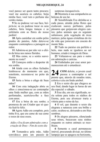 MELQUISEDEQUE, 24 15
você parece ser quem tanto procuro;
você me acaricia os cabelos; beija
minha face; você tem o perfume das
verdes matas.
9 Se eu pudesse ver sua face, bei-
já-la-ia; se eu pudesse tocar os seus
cabelos, faria longas tranças e as
enfeitaria com as flores do nosso
jardim!.
10 Após caminhar em sonho pelos
prados do paraíso, Adão deteve-se
enquanto contemplava a paisagem ao
redor.
11 Admirou-se por não ver o efei-
to da brisa nos ramos floridos.
12 Mas como, se a sentia suave-
mente no rosto?
13 Começou então a despertar de
seu sonho.
14 Ainda com os olhos fechados
lembrou-se do momento em que,
sonolento, recostara-se no peito do
Eterno.
15 Seria a brisa o afago de Suas
mãos?
16 Com esta indagação abriu os
olhos e emocionou-se ao contemplar
uma linda mulher que, com as mãos
perfumadas, acariciava-lhe a face
com amor.
17 Era a brisa de seu sonho; a
promessa de um Criador que só que-
ria fazê-lo feliz.
18 Agora Adão era completo, pois
tinha Eva, que era carne de sua carne
e ossos de seus ossos.
Adão e Eva ficam admirados com a
criação de Deus - Fim do sexto dia
19 Tomando-a pela mão, Adão
convidou-a para um passeio de
surpresas inesquecíveis.
20 Mostraria à sua companheira as
belezas de seu lar.
21 Sensibilizada Eva detinha-se a
cada passo, atraída pelas flores que
exalavam suaves perfumes; pelos
pássaros que gorjeavam alegres can-
tos; pelos animais que os seguiam
submissos; pela vegetação de ricos
matizes; pelas águas cristalinas do rio
da vida que jorravam em cascata do
monte Sião.
22 Tudo no paraíso era perfeito e
belo, mas nada se igualava ao ser
humano, criado à imagem de Deus.
23 Voltaram-se um para o outro
em admiração e carícias.
24 Embalados por esse amor per-
maneceram até o entardecer.
COM deleite, o jovem casal
passou a contemplar o sol
poente que, através de rosados raios,
coloria o céu em lindo arrebol.
2 Era o sexto dia que chegava ao
seu final, dando lugar às horas de um
dia especial: o sábado.
3 Esse dia, em seu significado, se-
ria solene para todos os súditos do
Eterno, pois seu alvorecer traria a
vitória para o reino da luz.
4 O sol, que durante o sexto dia
alegrara a natureza com seu brilho e
calor, ocultou-se, deixando-a em frias
sombras.
5 Os alegres pássaros, silenciando
seus trinos, buscavam seus ninhos
enquanto os outros animais se reco-
lhiam.
6 Somente o casal permaneceu
imóvel, procurando divisar, no último
lampejo que se apagava no horizonte,
24
 