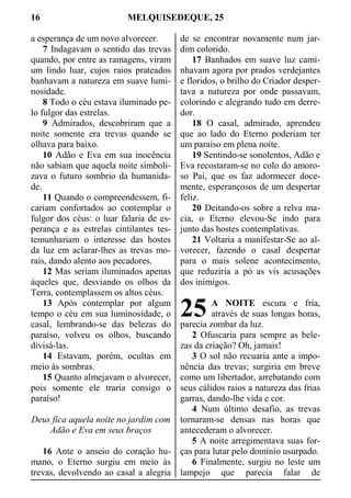 16 MELQUISEDEQUE, 25
a esperança de um novo alvorecer.
7 Indagavam o sentido das trevas
quando, por entre as ramagens, viram
um lindo luar, cujos raios prateados
banhavam a natureza em suave lumi-
nosidade.
8 Todo o céu estava iluminado pe-
lo fulgor das estrelas.
9 Admirados, descobriram que a
noite somente era trevas quando se
olhava para baixo.
10 Adão e Eva em sua inocência
não sabiam que aquela noite simboli-
zava o futuro sombrio da humanida-
de.
11 Quando o compreendessem, fi-
cariam confortados ao contemplar o
fulgor dos céus: o luar falaria de es-
perança e as estrelas cintilantes tes-
temunhariam o interesse das hostes
da luz em aclarar-lhes as trevas mo-
rais, dando alento aos pecadores.
12 Mas seriam iluminados apenas
àqueles que, desviando os olhos da
Terra, contemplassem os altos céus.
13 Após contemplar por algum
tempo o céu em sua luminosidade, o
casal, lembrando-se das belezas do
paraíso, volveu os olhos, buscando
divisá-las.
14 Estavam, porém, ocultas em
meio às sombras.
15 Quanto almejavam o alvorecer,
pois somente ele traria consigo o
paraíso!
Deus fica aquela noite no jardim com
Adão e Eva em seus braços
16 Ante o anseio do coração hu-
mano, o Eterno surgiu em meio às
trevas, devolvendo ao casal a alegria
de se encontrar novamente num jar-
dim colorido.
17 Banhados em suave luz cami-
nhavam agora por prados verdejantes
e floridos, o brilho do Criador desper-
tava a natureza por onde passavam,
colorindo e alegrando tudo em derre-
dor.
18 O casal, admirado, aprendeu
que ao lado do Eterno poderiam ter
um paraíso em plena noite.
19 Sentindo-se sonolentos, Adão e
Eva recostaram-se no colo do amoro-
so Pai, que os faz adormecer doce-
mente, esperançosos de um despertar
feliz.
20 Deitando-os sobre a relva ma-
cia, o Eterno elevou-Se indo para
junto das hostes contemplativas.
21 Voltaria a manifestar-Se ao al-
vorecer, fazendo o casal despertar
para o mais solene acontecimento,
que reduziria a pó as vis acusações
dos inimigos.
A NOITE escura e fria,
através de suas longas horas,
parecia zombar da luz.
2 Ofuscaria para sempre as bele-
zas da criação? Oh, jamais!
3 O sol não recuaria ante a impo-
nência das trevas; surgiria em breve
como um libertador, arrebatando com
seus cálidos raios a natureza das frias
garras, dando-lhe vida e cor.
4 Num último desafio, as trevas
tornaram-se densas nas horas que
antecederam o alvorecer.
5 A noite arregimentava suas for-
ças para lutar pelo domínio usurpado.
6 Finalmente, surgiu no leste um
lampejo que parecia falar de
25
 
