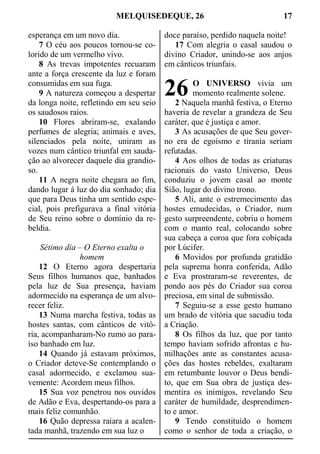 MELQUISEDEQUE, 26 17
esperança em um novo dia.
7 O céu aos poucos tornou-se co-
lorido de um vermelho vivo.
8 As trevas impotentes recuaram
ante a força crescente da luz e foram
consumidas em sua fuga.
9 A natureza começou a despertar
da longa noite, refletindo em seu seio
os saudosos raios.
10 Flores abriram-se, exalando
perfumes de alegria; animais e aves,
silenciados pela noite, uniram as
vozes num cântico triunfal em sauda-
ção ao alvorecer daquele dia grandio-
so.
11 A negra noite chegara ao fim,
dando lugar à luz do dia sonhado; dia
que para Deus tinha um sentido espe-
cial, pois prefigurava a final vitória
de Seu reino sobre o domínio da re-
beldia.
Sétimo dia – O Eterno exalta o
homem
12 O Eterno agora despertaria
Seus filhos humanos que, banhados
pela luz de Sua presença, haviam
adormecido na esperança de um alvo-
recer feliz.
13 Numa marcha festiva, todas as
hostes santas, com cânticos de vitó-
ria, acompanharam-No rumo ao para-
íso banhado em luz.
14 Quando já estavam próximos,
o Criador deteve-Se contemplando o
casal adormecido, e exclamou sua-
vemente: Acordem meus filhos.
15 Sua voz penetrou nos ouvidos
de Adão e Eva, despertando-os para a
mais feliz comunhão.
16 Quão depressa raiara a acalen-
tada manhã, trazendo em sua luz o
doce paraíso, perdido naquela noite!
17 Com alegria o casal saudou o
divino Criador, unindo-se aos anjos
em cânticos triunfais.
O UNIVERSO vivia um
momento realmente solene.
2 Naquela manhã festiva, o Eterno
haveria de revelar a grandeza de Seu
caráter, que é justiça e amor.
3 As acusações de que Seu gover-
no era de egoísmo e tirania seriam
refutadas.
4 Aos olhos de todas as criaturas
racionais do vasto Universo, Deus
conduziu o jovem casal ao monte
Sião, lugar do divino trono.
5 Ali, ante o estremecimento das
hostes emudecidas, o Criador, num
gesto surpreendente, cobriu o homem
com o manto real, colocando sobre
sua cabeça a coroa que fora cobiçada
por Lúcifer.
6 Movidos por profunda gratidão
pela suprema honra conferida, Adão
e Eva prostraram-se reverentes, de
pondo aos pés do Criador sua coroa
preciosa, em sinal de submissão.
7 Seguiu-se a esse gesto humano
um brado de vitória que sacudiu toda
a Criação.
8 Os filhos da luz, que por tanto
tempo haviam sofrido afrontas e hu-
milhações ante as constantes acusa-
ções das hostes rebeldes, exaltaram
em retumbante louvor o Deus bendi-
to, que em Sua obra de justiça des-
mentira os inimigos, revelando Seu
caráter de humildade, desprendimen-
to e amor.
9 Tendo constituído o homem
como o senhor de toda a criação, o
26
 