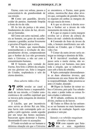18 MELQUISEDEQUE, 27, 28
Eterno, com voz solene, passou a
conscientizá-lo da grandiosidade de
sua missão.
10 Como um guardião, deveria
cuidar do paraíso, mantendo límpida
a fonte do rio da vida.
11 As leis da justiça e do amor,
fundamentos do reino da luz, deveri-
am ser honradas.
12 Como um cetro racional, cabe-
ria ao homem, em gesto de reconhe-
cimento e gratidão, aceitar livremente
o governo d'Aquele que o criou.
13 As hostes, que maravilhadas
testemunhavam a revelação do des-
prendimento divino, compreenderam
que o Senhor da Luz não governaria
mais o Universo, a não ser com o
consentimento humano.
14 O homem, pela vontade do
Eterno, fora feito o árbitro da criação;
em seu glorioso ser, feito à imagem
do Criador, resplandecia o selo do
eterno domínio.
Deus adverte Adão e Eva
APÓS revelar ao casal a
infinita honra e responsabili-
dade de sua missão, o Criador cons-
cientizou-o do conflito espiritual que
se travava pela conquista do domínio
universal;
2 Lúcifer, que por incontáveis
anos serviu ao divino Rei em Sião,
mas havia sido corrompido pelo or-
gulho e pelo egoísmo, sendo seguido
por um terço das hostes racionais;
buscavam agora destronar o Eterno,
desonrando-O com vis acusações.
3 Tendo revelado ao ser humano a
dolorosa situação em que o Universo
se encontrava, o Eterno, num gesto
solene, mostrou-lhe duas altas árvo-
res que, carregadas de grandes frutos,
se erguiam em ambas as margens do
rio que nascia do trono.
4 A que se elevava à direita reve-
lou o Senhor ser a árvore da vida
monumento do reino da luz.
5 A que se erguia à outra margem
revelou ser a árvore da ciência do
bem e do mal - símbolo da rebeldia.
6 Comendo do fruto da árvore da
vida, o homem manifestaria sua sub-
missão ao Criador, que é Fonte de
vida e luz.
7 Comer da outra árvore seria en-
tregar ao inimigo o domínio de Sião.
8 O inevitável resultado desse
passo seria a morte eterna, não so-
mente para o ser humano, mas para
toda a criação, que se reduziria ao
caos sob a fúria da rebeldia.
9 Após contemplar demoradamen-
te as duas altaneiras árvores, que
externavam em seus frutos tão infini-
ta responsabilidade, Adão prostrou-se
ante o Criador, dizendo:
10 Digno és Senhor de reinar so-
bre o Universo, pois pela Tua sabedo-
ria, amor e poder todas as coisas fo-
ram criadas e subsistem.
11 O sábado, emblema do triunfo
divino, encheu-se de louvor.
12 Todos os filhos da luz uniram-
se ao ser humano no mais harmonio-
so cântico de exaltação Àquele cuja
grandeza é sem par.
Satanás e os rebeldes maquinam
derrubar o homem
FOI com espanto que Sata-
nás e seus seguidores
27
28
 