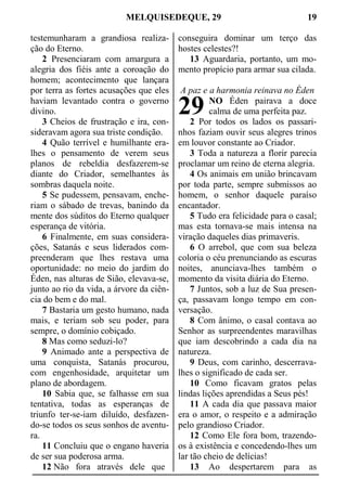 MELQUISEDEQUE, 29 19
testemunharam a grandiosa realiza-
ção do Eterno.
2 Presenciaram com amargura a
alegria dos fiéis ante a coroação do
homem; acontecimento que lançara
por terra as fortes acusações que eles
haviam levantado contra o governo
divino.
3 Cheios de frustração e ira, con-
sideravam agora sua triste condição.
4 Quão terrível e humilhante era-
lhes o pensamento de verem seus
planos de rebeldia desfazerem-se
diante do Criador, semelhantes às
sombras daquela noite.
5 Se pudessem, pensavam, enche-
riam o sábado de trevas, banindo da
mente dos súditos do Eterno qualquer
esperança de vitória.
6 Finalmente, em suas considera-
ções, Satanás e seus liderados com-
preenderam que lhes restava uma
oportunidade: no meio do jardim do
Éden, nas alturas de Sião, elevava-se,
junto ao rio da vida, a árvore da ciên-
cia do bem e do mal.
7 Bastaria um gesto humano, nada
mais, e teriam sob seu poder, para
sempre, o domínio cobiçado.
8 Mas como seduzi-lo?
9 Animado ante a perspectiva de
uma conquista, Satanás procurou,
com engenhosidade, arquitetar um
plano de abordagem.
10 Sabia que, se falhasse em sua
tentativa, todas as esperanças de
triunfo ter-se-iam diluído, desfazen-
do-se todos os seus sonhos de aventu-
ra.
11 Concluiu que o engano haveria
de ser sua poderosa arma.
12 Não fora através dele que
conseguira dominar um terço das
hostes celestes?!
13 Aguardaria, portanto, um mo-
mento propício para armar sua cilada.
A paz e a harmonia reinava no Éden
NO Éden pairava a doce
calma de uma perfeita paz.
2 Por todos os lados os passari-
nhos faziam ouvir seus alegres trinos
em louvor constante ao Criador.
3 Toda a natureza a florir parecia
proclamar um reino de eterna alegria.
4 Os animais em união brincavam
por toda parte, sempre submissos ao
homem, o senhor daquele paraíso
encantador.
5 Tudo era felicidade para o casal;
mas esta tornava-se mais intensa na
viração daqueles dias primaveris.
6 O arrebol, que com sua beleza
coloria o céu prenunciando as escuras
noites, anunciava-lhes também o
momento da visita diária do Eterno.
7 Juntos, sob a luz de Sua presen-
ça, passavam longo tempo em con-
versação.
8 Com ânimo, o casal contava ao
Senhor as surpreendentes maravilhas
que iam descobrindo a cada dia na
natureza.
9 Deus, com carinho, descerrava-
lhes o significado de cada ser.
10 Como ficavam gratos pelas
lindas lições aprendidas a Seus pés!
11 A cada dia que passava maior
era o amor, o respeito e a admiração
pelo grandioso Criador.
12 Como Ele fora bom, trazendo-
os à existência e concedendo-lhes um
lar tão cheio de delícias!
13 Ao despertarem para as
29
 