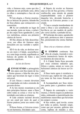 2 MELQUISEDEQUE, 4, 5
vida; o formoso anjo, como que des-
pertando de um profundo sono, abriu
os olhos e contemplou a face de seu
Autor.
9 Com alegria, o Eterno mostrou-
lhe as belezas do paraíso, falando-lhe
de Seus planos, que começavam a se
concretizar.
10 Ao ser conduzido ao lugar de
sua morada, junto ao trono, o prínci-
pe dos anjos ficou agradecido e, com
voz melodiosa, entoou seu primeiro
cântico de louvor.
11 Das alturas de Sião descortina-
va-se, aos olhos do formoso anjo,
Jerusalém em sua vastidão e esplen-
dor.
12 O rio da vida, ao deslizar sere-
no em meio à Cidade, assemelhava-
se a uma larga avenida, espelhando as
belezas do jardim do Éden e das
mansões angelicais.
As leis do Eterno
ENVOLVENDO o primogênito
dos anjos com Seu manto de luz,
o Eterno passou a falar-lhe dos prin-
cípios que haveriam de reger o reino
universal.
2 Leis físicas e morais deveriam
ser respeitadas em toda a extensão do
governo divino.
3 As leis morais resumiam-se em
dois princípios básicos: amar a Deus
sobre todas as coisas e viver na fra-
ternidade com todas as criaturas.
4 Cada criatura racional deveria
ser um canal por meio do qual o
Eterno pudesse jorrar aos outros vida
e luz.
5 Dessa forma, o Universo cresce-
ria em harmonia, felicidade e paz.
6 Depois de revelar ao formoso
anjo as leis de Seu governo, o Eterno
confiou-lhe uma missão de grande
responsabilidade: seria o protetor
daquelas leis, devendo honra-las e
revela-las ao Universo prestes a ser
criado.
7 Com o coração transbordante de
amor a Deus e aos semelhantes, ca-
ber-lhe-ia ser um modelo de perfei-
ção: seria Lúcifer, o portador da luz.
8 O príncipe dos anjos; agradecido
por tudo, prostrou-se ante o amoroso
Rei, prometendo-Lhe eterna fidelida-
de.
Deus cria as criaturas celestes
O ETERNO continuou Sua
obra de criação, trazendo à exis-
tência inumeráveis hostes de anjos,
os ministros do reino da luz.
2 A Cidade Santa ficou povoada
por essas criaturas radiantes que,
felizes e gratas, uniam as vozes em
belíssimos cânticos de louvor ao Cri-
ador.
3 Deus traria agora à existência o
Universo que, repleto de vida, giraria
em torno de Seu trono firmado em
Sião.
4 Acompanhado por Seus minis-
tros partiu para a grandiosa realiza-
ção.
5 Depois de contemplar o vazio
imenso, o Eterno ergueu as poderosas
mãos, ordenando a materialização das
multiformes maravilhas que haveriam
de compor o cosmo.
6 Sua ordem, qual trovão, ecoou
por todas as partes, fazendo surgir,
como que por encanto, galáxias sem
conta, repletas de mundos e sóis,
4
5
 