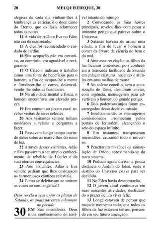 20 MELQUISEDEQUE, 30
alegrias de cada dia vinham-lhes à
lembrança as carícias e o doce canto
do Eterno, que os fazia adormecer
todas as noites.
14 A vida de Adão e Eva no Éden
não era de ociosidade.
15 A eles foi recomendado o cui-
dado do jardim.
16 Sua ocupação não era cansati-
va, ao contrário, era agradável e revi-
gorante.
17 O Criador indicara o trabalho
como uma fonte de benefícios para o
homem, a fim de ocupar-lhe a mente
e fortalecer-lhe o corpo, desenvol-
vendo-lhe todas as faculdades.
18 Na atividade mental e física, o
homem encontrava um elevado pra-
zer.
19 Era comum ao jovem casal re-
ceber visitas de seres celestes.
20 Aos visitantes sempre tinham
novidades a relatar e perguntas a
fazer.
21 Passavam longo tempo ouvin-
do deles sobre as maravilhas do reino
de luz.
22 Através desses visitantes, Adão
e Eva passaram a ter amplo conheci-
mento da rebelião de Lúcifer e de
suas eternas consequências.
23 Aos visitantes, Adão e Eva
sempre pediam que lhes ensinassem
os harmoniosos cânticos celestiais.
24 Como se deleitavam ao unirem
as vozes ao coro angelical!
Deus revela a seus anjos os planos de
Satanás, os quais advertem o homem
do pecado
EM Sua onisciência, Deus
tinha conhecimento do terrí-
vel intento do inimigo.
2 Convocando as Suas hostes
principais, revelou-lhes com pesar o
iminente perigo que pairava sobre o
Universo.
3 Satanás haveria de armar uma
cilada, a fim de levar o homem a
comer da árvore da ciência do bem e
do mal.
4 Ante essa revelação, os filhos da
luz ficaram temerosos, pois conheci-
am a tremenda facilidade de Satanás
em enlaçar criaturas inocentes e atirá-
las em suas malhas de morte.
5 No solene concílio, sem a auto-
rização de Deus, decidiram enviar,
com urgência, mensageiros para ad-
vertirem o homem do grande perigo.
6 Dois poderosos anjos foram en-
carregados dessa decisiva missão.
7 Imediatamente, os mensageiros
comissionados irromperam pelos
portais de Jerusalém, alcançando o
seio do espaço infinito.
8 Em instantes, transpuseram
imensidões, cruzando todo o univer-
so.
9 Penetraram no túnel da conste-
lação de Orion, aproximando-se do
novo sistema.
10 Podiam agora divisar a pouca
distância o Jardim do Éden, onde o
destino do Universo estava para ser
decidido.
11 No Éden havia descontração.
12 O jovem casal continuava em
suas inocentes atividades, desfrutan-
do o prazer de um viver feliz.
13 Longe estavam de pensar que
naquele momento todo, que todos os
filhos da luz estavam tensos, pensan-
do em seu futuro ameaçado.30
 