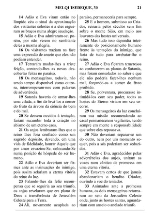 MELQUISEDEQUE, 30 21
14 Adão e Eva viram então no
límpido céu o sinal da aproximação
dos visitantes celestes e a eles ergue-
ram os braços numa alegre saudação.
15 Adão e Eva admiraram-se, po-
rém, por não verem no semblante
deles a mesma alegria.
16 Os visitantes traziam na face
uma expressão de anseio que eles não
podiam entender.
17 Tentaram mudar-lhes a triste
feição, contando-lhes as novas des-
cobertas feitas no paraíso.
18 Os mensageiros, todavia, não
tendo tempo disponível como outro-
ra, interromperam-nos com palavras
de advertência.
19 Satanás haveria de armar-lhes
uma cilada, a fim de levá-los a comer
do fruto da árvore da ciência do bem
e do mal.
20 Se dessem ouvidos à tentação,
fariam sucumbir toda a criação no
abismo de um eterno caos.
21 Os anjos lembraram-lhes que o
reino lhes fora confiado como um
sagrado depósito, devendo, em uma
vida de fidelidade, honrar Aquele que
por amor esvaziou-Se, colocando-Se
numa posição de hóspede do ser hu-
mano.
22 Adão e Eva deveriam ser fir-
mes ante as insinuações do inimigo,
pois assim selariam a eterna vitória
do reino da luz.
23 Falando-lhes da feliz recom-
pensa que se seguiria ao seu triunfo,
os anjos revelaram que era plano de
Deus a transferência de Jerusalém
Celeste para a Terra.
24 Ali, novamente acoplada ao
paraíso, permaneceria para sempre.
25 E o homem, submisso ao Cria-
dor, reinaria pelos séculos sem fim
sobre o monte Sião, em meio aos
louvores das hostes universais.
26 Mas tudo isso dependia intei-
ramente do posicionamento humano
frente às tentações do inimigo, que
faria de tudo para arrebatar-lhe o
reino.
27 Adão e Eva ficaram temerosos
ao conhecerem os planos de Satanás,
mas foram consolados ao saber e que
ele não poderia fazer-lhes nenhum
mal, forçando-os a comer do fruto
proibido.
28 Se, porventura, procurasse in-
timidá-los com seu poder, todas as
hostes do Eterno viriam em seu so-
corro.
29 Os mensageiros da luz concluí-
ram sua missão recomendando ao
casal permanecerem vigilantes, tendo
sempre em mente a responsabilidade
que sobre eles repousava.
30 Não deveriam separar-se um
do outro, nem por um momento se-
quer, pois a sós poderiam ser seduzi-
dos.
31 Adão e Eva, agradecidos pelas
advertências dos anjos, uniram as
vozes num cântico de promessa em
uma eterna vitória.
32 Estavam certos de que jamais
abandonariam o bendito Criador,
ouvindo a voz do tentador.
33 Animados ante a promessa
humana, os dois mensageiros retorna-
ram ao seio da Jerusalém Celeste
onde, junto às hostes santas, aguarda-
riam com anseio o anelado triunfo.
 