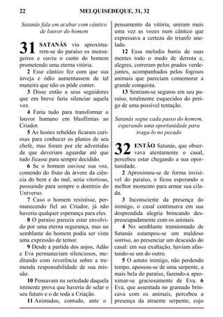 22 MELQUISEDEQUE, 31, 32
Satanás fala em acabar com cântico
de louvor do homem
SATANÁS viu aproxima-
rem-se do paraíso os mensa-
geiros e ouviu o canto do homem
prometendo uma eterna vitória.
2 Esse cântico fez com que sua
inveja e ódio aumentassem de tal
maneira que não os pôde conter.
3 Disse então a seus seguidores
que em breve faria silenciar aquela
voz.
4 Faria tudo para transformar o
louvor humano em blasfêmias ao
Criador.
5 As hostes rebeldes ficaram curi-
osas para conhecer os planos de seu
chefe, mas foram por ele advertidas
de que deveriam aguardar até que
tudo ficasse para sempre decidido.
6 Se o homem ouvisse sua voz,
comendo do fruto da árvore da ciên-
cia do bem e do mal, seria vitorioso,
possuindo para sempre o domínio do
Universo.
7 Caso o homem resistisse, per-
manecendo fiel ao Criador, já não
haveria qualquer esperança para eles.
8 O paraíso parecia estar envolvi-
do por uma eterna segurança, mas no
semblante do homem podia ser vista
uma expressão de temor.
9 Desde a partida dos anjos, Adão
e Eva permaneciam silenciosos, me-
ditando com reverência sobre a tre-
menda responsabilidade de sua mis-
são.
10 Pensavam na seriedade daquela
iminente prova que haveria de selar o
seu futuro e o de toda a Criação.
11 Animados, contudo, ante o
pensamento da vitória, uniram mais
uma vez as vozes num cântico que
expressava a certeza do triunfo ane-
lado.
12 Essa melodia baniu de suas
mentes todo o medo de derrota e,
alegres, correram pelos prados verde-
jantes, acompanhados pelos fogosos
animais que pareciam comemorar a
grande conquista.
13 Sentiam-se seguros em seu pa-
raíso, totalmente esquecidos do peri-
go de uma possível tentação.
Satanás segue cada passo do homem,
esperando uma oportunidade para
traga-lo no pecado
ENTÃO Satanás, que obser-
vava atentamente o casal,
percebeu estar chegando a sua opor-
tunidade.
2 Aproximou-se de forma invisí-
vel do paraíso, e ficou esperando o
melhor momento para armar sua cila-
da.
3 Inconsciente da presença do
inimigo, o casal continuava em sua
desprendida alegria brincando des-
preocupadamente com os animais.
4 No semblante transtornado de
Satanás estampou-se um maldoso
sorriso, ao presenciar um descuido do
casal: em sua exaltação, haviam afas-
tando-se um do outro.
5 O astuto inimigo, não perdendo
tempo, apossou-se de uma serpente, a
mais bela do paraíso, fazendo-a apro-
ximar-se graciosamente de Eva. 6
Eva, que assentada no gramado brin-
cava com os animais, percebeu a
presença da atraente serpente, cujo
31
32
 