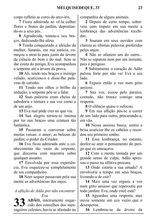 MELQUISEDEQUE, 33 23
corpo refletia as cores do arco-íris.
7 Ficou admirada ao vê-la colher
flores e frutos do jardim, depositan-
do-os a seus pés.
8 Agradecida, tomou-a nos bra-
ços, dedicando-lhe afeto.
9 Tendo conquistado a afeição da
mulher, Satanás, em sua astúcia, co-
meçou a atraí-la para junto da árvore
da ciência do bem e do mal. Sem se
dar conta do perigo, Eva acompanhou
a serpente até a árvore da prova.
10 Ali, tendo nos braços o inimigo
velado, acariciou-o e disse-lhe pala-
vras de carinho.
11 Tendo nos olhos o brilho da
sedução, a serpente pôs-se a falar.
12 Suas palavras eram cheias de
sabedoria e ternura e sua voz como a
de um anjo.
13 Eva mal pôde crer no que via.
14 Sua alegria tornou-se imensa
por ter nos braços uma criatura tão
fantástica.
15 Passaram a conversar sobre
muitas coisas: o amor; as belezas do
jardim; o poder do Criador.
16 Eva ficou admirada ante o co-
nhecimento tão vasto da serpente,
que discorria com maestria sobre
qualquer assunto.
17 Envolvida por essa experiên-
cia, Eva esqueceu-se completamente
de seu companheiro.
18 Nem sequer passavam pela sua
mente as advertências dos anjos.
A aflição de Adão por não encontrar
Eva
ADÃO, inteiramente esque-
cido dos conselhos dos men-
sageiros celestes, havia se afastado na
companhia de alguns animais.
2 Depois de certo tempo, sobre-
veio com ímpeto em sua mente a
lembrança das advertências recebi-
das.
3 Soaram em seus ouvidos com
clareza as últimas palavras proferidas
pelos anjos:
4 Não se afastem um do outro...
Não se separem nem por um instante,
pois é perigoso.
5 Subitamente o coração de Adão
pulsou forte por não ver Eva a seu
lado.
6 Ergueu então a voz num grito
ansioso.
7 Sua voz, ecoou pelo paraíso,
contudo, não trouxe consigo uma
resposta.
8 O silêncio quase o sufocou.
9 Em sua aflição pôs-se a correr
de um lado para outro, procurando-a,
em vão.
10 Nessa ansiosa busca, sentiu a
brisa acariciar-lhe os cabelos e recor-
dou seu primeiro sonho.
11 Essa lembrança, no entanto,
desfez-se ante o pensamento do peri-
go que os ameaçava.
12 Com a mente tomada por um
grande senso de culpa, Adão apres-
sou o passo na aflitiva procura.
13 Onde estaria a sua amada? A
envolveria a tempo em seus braços,
livrando-a de cair?
14 Mais uma vez ergueu a voz
num grito ansioso que repercutiu por
todo jardim: Eva, onde você está?
15 Aguardou uma resposta, mas
ouviu somente um eco vazio que o
desesperou.
16 Lembrou-se da árvore da
33
 