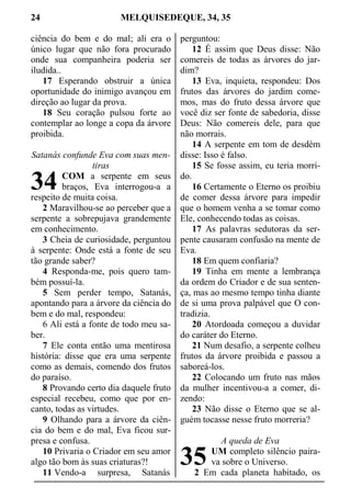 24 MELQUISEDEQUE, 34, 35
ciência do bem e do mal; ali era o
único lugar que não fora procurado
onde sua companheira poderia ser
iludida..
17 Esperando obstruir a única
oportunidade do inimigo avançou em
direção ao lugar da prova.
18 Seu coração pulsou forte ao
contemplar ao longe a copa da árvore
proibida.
Satanás confunde Eva com suas men-
tiras
COM a serpente em seus
braços, Eva interrogou-a a
respeito de muita coisa.
2 Maravilhou-se ao perceber que a
serpente a sobrepujava grandemente
em conhecimento.
3 Cheia de curiosidade, perguntou
à serpente: Onde está a fonte de seu
tão grande saber?
4 Responda-me, pois quero tam-
bém possuí-la.
5 Sem perder tempo, Satanás,
apontando para a árvore da ciência do
bem e do mal, respondeu:
6 Ali está a fonte de todo meu sa-
ber.
7 Ele conta então uma mentirosa
história: disse que era uma serpente
como as demais, comendo dos frutos
do paraíso.
8 Provando certo dia daquele fruto
especial recebeu, como que por en-
canto, todas as virtudes.
9 Olhando para a árvore da ciên-
cia do bem e do mal, Eva ficou sur-
presa e confusa.
10 Privaria o Criador em seu amor
algo tão bom às suas criaturas?!
11 Vendo-a surpresa, Satanás
perguntou:
12 É assim que Deus disse: Não
comereis de todas as árvores do jar-
dim?
13 Eva, inquieta, respondeu: Dos
frutos das árvores do jardim come-
mos, mas do fruto dessa árvore que
você diz ser fonte de sabedoria, disse
Deus: Não comereis dele, para que
não morrais.
14 A serpente em tom de desdém
disse: Isso é falso.
15 Se fosse assim, eu teria morri-
do.
16 Certamente o Eterno os proibiu
de comer dessa árvore para impedir
que o homem venha a se tomar como
Ele, conhecendo todas as coisas.
17 As palavras sedutoras da ser-
pente causaram confusão na mente de
Eva.
18 Em quem confiaria?
19 Tinha em mente a lembrança
da ordem do Criador e de sua senten-
ça, mas ao mesmo tempo tinha diante
de si uma prova palpável que O con-
tradizia.
20 Atordoada começou a duvidar
do caráter do Eterno.
21 Num desafio, a serpente colheu
frutos da árvore proibida e passou a
saboreá-los.
22 Colocando um fruto nas mãos
da mulher incentivou-a a comer, di-
zendo:
23 Não disse o Eterno que se al-
guém tocasse nesse fruto morreria?
A queda de Eva
UM completo silêncio paira-
va sobre o Universo.
2 Em cada planeta habitado, os
34
35
 