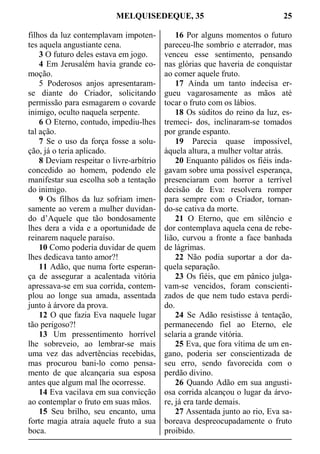MELQUISEDEQUE, 35 25
filhos da luz contemplavam impoten-
tes aquela angustiante cena.
3 O futuro deles estava em jogo.
4 Em Jerusalém havia grande co-
moção.
5 Poderosos anjos apresentaram-
se diante do Criador, solicitando
permissão para esmagarem o covarde
inimigo, oculto naquela serpente.
6 O Eterno, contudo, impediu-lhes
tal ação.
7 Se o uso da força fosse a solu-
ção, já o teria aplicado.
8 Deviam respeitar o livre-arbítrio
concedido ao homem, podendo ele
manifestar sua escolha sob a tentação
do inimigo.
9 Os filhos da luz sofriam imen-
samente ao verem a mulher duvidan-
do d’Aquele que tão bondosamente
lhes dera a vida e a oportunidade de
reinarem naquele paraíso.
10 Como poderia duvidar de quem
lhes dedicava tanto amor?!
11 Adão, que numa forte esperan-
ça de assegurar a acalentada vitória
apressava-se em sua corrida, contem-
plou ao longe sua amada, assentada
junto à árvore da prova.
12 O que fazia Eva naquele lugar
tão perigoso?!
13 Um pressentimento horrível
lhe sobreveio, ao lembrar-se mais
uma vez das advertências recebidas,
mas procurou bani-lo como pensa-
mento de que alcançaria sua esposa
antes que algum mal lhe ocorresse.
14 Eva vacilava em sua convicção
ao contemplar o fruto em suas mãos.
15 Seu brilho, seu encanto, uma
forte magia atraia aquele fruto a sua
boca.
16 Por alguns momentos o futuro
pareceu-lhe sombrio e aterrador, mas
venceu esse sentimento, pensando
nas glórias que haveria de conquistar
ao comer aquele fruto.
17 Ainda um tanto indecisa er-
gueu vagarosamente as mãos até
tocar o fruto com os lábios.
18 Os súditos do reino da luz, es-
tremeci- dos, inclinaram-se tomados
por grande espanto.
19 Parecia quase impossível,
àquela altura, a mulher voltar atrás.
20 Enquanto pálidos os fiéis inda-
gavam sobre uma possível esperança,
presenciaram com horror a terrível
decisão de Eva: resolvera romper
para sempre com o Criador, tornan-
do-se cativa da morte.
21 O Eterno, que em silêncio e
dor contemplava aquela cena de rebe-
lião, curvou a fronte a face banhada
de lágrimas.
22 Não podia suportar a dor da-
quela separação.
23 Os fiéis, que em pânico julga-
vam-se vencidos, foram conscienti-
zados de que nem tudo estava perdi-
do.
24 Se Adão resistisse à tentação,
permanecendo fiel ao Eterno, ele
selaria a grande vitória.
25 Eva, que fora vítima de um en-
gano, poderia ser conscientizada de
seu erro, sendo favorecida com o
perdão divino.
26 Quando Adão em sua angusti-
osa corrida alcançou o lugar da árvo-
re, já era tarde demais.
27 Assentada junto ao rio, Eva sa-
boreava despreocupadamente o fruto
proibido.
 