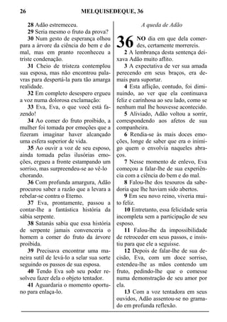 26 MELQUISEDEQUE, 36
28 Adão estremeceu.
29 Seria mesmo o fruto da prova?
30 Num gesto de esperança olhou
para a árvore da ciência do bem e do
mal, mas em pranto reconheceu a
triste condenação.
31 Cheio de tristeza contemplou
sua esposa, mas não encontrou pala-
vras para despertá-la para tão amarga
realidade.
32 Em completo desespero ergueu
a voz numa dolorosa exclamação:
33 Eva, Eva, o que você está fa-
zendo!
34 Ao comer do fruto proibido, a
mulher foi tomada por emoções que a
fizeram imaginar haver alcançado
uma esfera superior de vida.
35 Ao ouvir a voz de seu esposo,
ainda tomada pelas ilusórias emo-
ções, ergueu a fronte estampando um
sorriso, mas surpreendeu-se ao vê-lo
chorando.
36 Com profunda amargura, Adão
procurou saber a razão que a levara a
rebelar-se contra o Eterno.
37 Eva, prontamente, passou a
contar-lhe a fantástica história da
sábia serpente.
38 Satanás sabia que essa história
de serpente jamais convenceria o
homem a comer do fruto da árvore
proibida.
39 Precisava encontrar uma ma-
neira sutil de levá-lo a selar sua sorte
seguindo os passos de sua esposa.
40 Tendo Eva sob seu poder re-
solveu fazer dela o objeto tentador.
41 Aguardaria o momento oportu-
no para enlaça-lo.
A queda de Adão
NO dia em que dela comer-
des, certamente morrereis.
2 A lembrança desta sentença dei-
xava Adão muito aflito.
3 A expectativa de ver sua amada
perecendo em seus braços, era de-
mais para suportar.
4 Esta aflição, contudo, foi dimi-
nuindo, ao ver que ela continuava
feliz e carinhosa ao seu lado, como se
nenhum mal lhe houvesse acontecido.
5 Aliviado, Adão voltou a sorrir,
correspondendo aos afetos de sua
companheira.
6 Rendia-se às mais doces emo-
ções, longe de saber que era o inimi-
go quem o envolvia naqueles abra-
ços.
7 Nesse momento de enlevo, Eva
começou a falar-lhe de sua experiên-
cia com a ciência do bem e do mal.
8 Falou-lhe dos tesouros da sabe-
doria que lhe haviam sido abertos.
9 Em seu novo reino, viveria mui-
to feliz.
10 Entretanto, essa felicidade seria
incompleta sem a participação de seu
esposo.
11 Falou-lhe da impossibilidade
de retroceder em seus passos, e insis-
tiu para que ele a seguisse.
12 Depois de falar-lhe de sua de-
cisão, Eva, com um doce sorriso,
estendeu-lhe as mãos contendo um
fruto, pedindo-lhe que o comesse
numa demonstração de seu amor por
ela.
13 Com a voz tentadora em seus
ouvidos, Adão assentou-se no grama-
do em profunda reflexão.
36
 