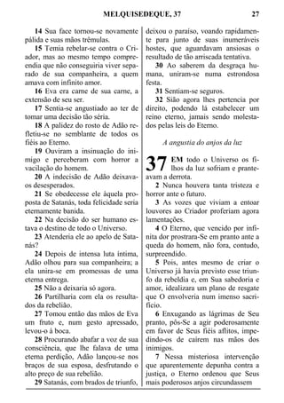 MELQUISEDEQUE, 37 27
14 Sua face tornou-se novamente
pálida e suas mãos trêmulas.
15 Temia rebelar-se contra o Cri-
ador, mas ao mesmo tempo compre-
endia que não conseguiria viver sepa-
rado de sua companheira, a quem
amava com infinito amor.
16 Eva era carne de sua carne, a
extensão de seu ser.
17 Sentia-se angustiado ao ter de
tomar uma decisão tão séria.
18 A palidez do rosto de Adão re-
fletiu-se no semblante de todos os
fiéis ao Eterno.
19 Ouviram a insinuação do ini-
migo e perceberam com horror a
vacilação do homem.
20 A indecisão de Adão deixava-
os desesperados.
21 Se obedecesse ele àquela pro-
posta de Satanás, toda felicidade seria
eternamente banida.
22 Na decisão do ser humano es-
tava o destino de todo o Universo.
23 Atenderia ele ao apelo de Sata-
nás?
24 Depois de intensa luta íntima,
Adão olhou para sua companheira; a
ela unira-se em promessas de uma
eterna entrega.
25 Não a deixaria só agora.
26 Partilharia com ela os resulta-
dos da rebelião.
27 Tomou então das mãos de Eva
um fruto e, num gesto apressado,
levou-o à boca.
28 Procurando abafar a voz de sua
consciência, que lhe falava de uma
eterna perdição, Adão lançou-se nos
braços de sua esposa, desfrutando o
alto preço de sua rebelião.
29 Satanás, com brados de triunfo,
deixou o paraíso, voando rapidamen-
te para junto de suas inumeráveis
hostes, que aguardavam ansiosas o
resultado de tão arriscada tentativa.
30 Ao saberem da desgraça hu-
mana, uniram-se numa estrondosa
festa.
31 Sentiam-se seguros.
32 Sião agora lhes pertencia por
direito, podendo lá estabelecer um
reino eterno, jamais sendo molesta-
dos pelas leis do Eterno.
A angustia do anjos da luz
EM todo o Universo os fi-
lhos da luz sofriam e prante-
avam a derrota.
2 Nunca houvera tanta tristeza e
horror ante o futuro.
3 As vozes que viviam a entoar
louvores ao Criador proferiam agora
lamentações.
4 O Eterno, que vencido por infi-
nita dor prostrara-Se em pranto ante a
queda do homem, não fora, contudo,
surpreendido.
5 Pois, antes mesmo de criar o
Universo já havia previsto esse triun-
fo da rebeldia e, em Sua sabedoria e
amor, idealizara um plano de resgate
que O envolveria num imenso sacri-
fício.
6 Enxugando as lágrimas de Seu
pranto, pôs-Se a agir poderosamente
em favor de Seus fiéis aflitos, impe-
dindo-os de caírem nas mãos dos
inimigos.
7 Nessa misteriosa intervenção
que aparentemente depunha contra a
justiça, o Eterno ordenou que Seus
mais poderosos anjos circundassem
37
 