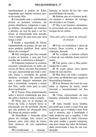 28 MELQUISEDEQUE, 37
imediatamente o jardim do Éden,
impedindo que Satanás tomasse pos-
se do monte Sião.
8 Consoladas ante a manifestação
divina, as potentes criaturas, em
pronta obediência, romperam o espa-
ço infinito, circundando em instantes
o paraíso, no seio do qual o ser hu-
mano, já transtornado pelo pecado,
vivia o negror de uma noite que seria
longa e cruel.
9 Sendo a autoridade do Eterno
fundamentada na justiça, de que ma-
neira poderia justificar Suas ações
diante dos inimigos?
10 Não entregara por Sua vontade
o reino ao homem, e esse por livre
escolha não o submetera a Satanás?
11 Enquanto surpresas as criaturas
racionais consideravam as ações de-
cisivas de Deus, ouviram Sua potente
voz que, repercutindo por toda a cria-
ção, trazia a revelação do grande
mistério; revelação tão maravilhosa
que a partir daquele momento, por
toda a eternidade, ocuparia a mente
dos fiéis, sendo tema para as mais
doces meditações.
12 O Eterno falou primeiramente
sobre a terrível condenação que pen-
dia sobre o homem e toda a criação.
13 Disse que, ao se desligar da
Fonte da Vida, o homem havia se
precipitado em tão profundo abismo
que não poderia ser alcançado pelo
Seu braço de justiça e poder.
14 Humilhado e torturado pelas
garras do inimigo, não restava ao
homem outra sorte além da morte;
fruto doloroso de sua espontânea
rebelião.
15 Considerando a situação
humana, as hostes da luz não viam
possibilidades de triunfo.
16 Sabiam que só o homem pode-
ria retomar o domínio do inimigo,
devolvendo-o ao Criador.
17 Mas o ser humano, eternamen-
te escravizado em sua natureza, seria
incapaz de tal vitória.
Deus fala sobre o plano de salvação
do homem
18 Com voz melodiosa e cheia de
ternura, Deus revelou o plano da
redenção, dizendo:
19 Na verdade, o homem colherá
o fruto de sua rebelião numa terrível
morte.
20 Não posso, com o Meu poder,
mudar-lhe a sorte.
21 Se assim agisse, seria injusto
diante de meu decreto.
22 Mas farei cair toda a condena-
ção sobre um Redentor que surgirá na
descendência humana.
23 Esse Homem não trará em suas
mãos as algemas da morte, sendo
inocente e incontaminado em Sua
natureza.
24 Como representante da raça
humana, enfrentará Satanás e o ven-
cerá.
25 Após triunfar nessa batalha,
provando que o amor é mais forte que
o egoísmo, que a verdade é mais forte
que a mentira, que a humildade é
mais poderosa que o orgulho, o fiel
Redentor erguerá as mãos vitoriosas
não para saudar a grande conquista,
mas para tomar das mãos da humani-
dade escravizada à taça de sua con-
denação.
 