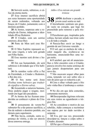 MELQUISEDEQUE, 38 29
26 Sorverá assim, submisso, o cá-
lice da eterna morte.
27 Esse imenso sacrifício abrirá
aos seres humanos uma oportunidade
de serem redimidos, voltando aos
braços do Criador, juntamente com o
domínio perdido.
28 As hostes, surpresas ante a re-
velação do Eterno, indagaram a iden-
tidade d'Esse Redentor.
29 O Criador, com um sorriso
amoroso, disse-lhes:
30 Parte de Mim será esse Ho-
mem.
31 O Meu Espírito repousará so-
bre uma virgem, e nela será gerado
um Filho Santo.
32 Esse menino será divino e hu-
mano.
33 Em sua humanidade, ele será
submisso à divindade que n’Ele habi-
tará.
34 Os remidos verão n'Ele o Pai
da Eternidade, o Criador e Redentor,
o Rei dos reis.
35 O Seu nome será Jesus
(Yoshua nome hebraico que traduzi-
do significa o Eterno salva).
36 Assumindo a natureza humana,
Deus poderia pagar o resgate, mor-
rendo em lugar dos pecadores.
37 As hostes da luz ficaram emu-
decidas ao conhecer o plano do Cria-
dor.
38 O pensamento de verem-No
submeter-Se a tão penoso sacrifício, a
fim de redimir o domínio perdido, era
demais para suportarem.
39 Não havia, contudo, outra es-
perança de vitória, a não ser através
dessa amorosa entrega.
Adão e Eva entram em grande
tristeza
APÓS desfrutar o pecado, o
jovem casal sentiu-se mal.
2 Inicialmente sentiram um gran-
de vazio no coração, que logo foi
preenchido pelo remorso e pela tris-
teza.
3 Perceberam que, inspirados pela
cobiça, haviam selado sua triste sorte
e a de toda a criação.
4 Parecia-lhes ouvir ao longe o
gemido de um Universo vencido.
5 O sol, que os enchera de vida e
calor naquele dia, ocultava-se no
horizonte, anunciando-lhes uma ne-
gra noite.
6 O arrebol, que até ali anunciara-
lhes o feliz encontro com o Criador,
parecia envolve-los numa sentença de
que jamais despertariam para um
novo dia.
7 Não ousavam sequer olhar para
cima, temendo ver cair sobre eles o
raio do juízo que os reduziria a pó.
8 Com o olhar voltado para o frio
solo vinha-lhes à lembrança a senten-
ça:
9 No dia em que dela comerdes,
certamente morrereis.
10 Desesperadas lágrimas rolavam
em seus rostos ao aguardarem o trá-
gico fim.
11 Ao considerar o motivo de sua
rebelião, Adão começou a recriminar
sua esposa por ter dado ouvidos à
serpente.
12 Eva, por sua vez, procurando
desculpar-se, lançou a culpa sobre o
Criador, dizendo:
13 Por que o Eterno permitiu que
38
 